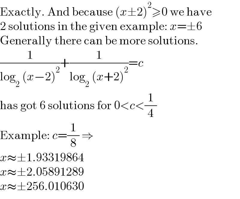 Exactly. And because (x±2)^2 ≥0 we have  2 solutions in the given example: x=±6  Generally there can be more solutions.  (1/(log_2  (x−2)^2 ))+(1/(log_2  (x+2)^2 ))=c  has got 6 solutions for 0<c<(1/4)  Example: c=(1/8) ⇒  x≈±1.93319864  x≈±2.05891289  x≈±256.010630  