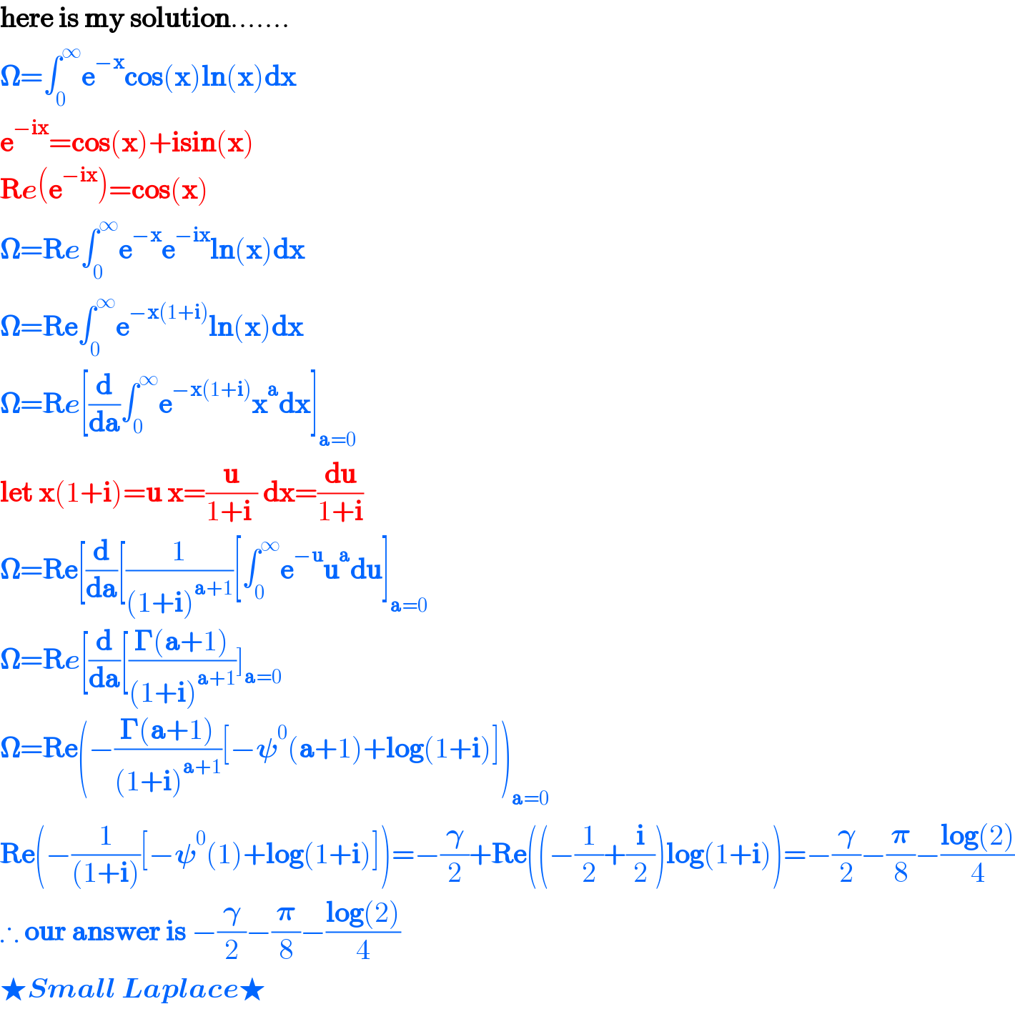 here is my solution.......  ð�›€=âˆ«_0 ^âˆž e^(âˆ’x) cos(x)ln(x)dx  e^(âˆ’ix) =cos(x)+isin(x)  Re(e^(âˆ’ix) )=cos(x)  ð�›€=Reâˆ«_0 ^âˆž e^(âˆ’x) e^(âˆ’ix) ln(x)dx  ð�›€=Reâˆ«_0 ^âˆž e^(âˆ’x(1+i)) ln(x)dx  ð�›€=Re[(d/da)âˆ«_0 ^âˆž e^(âˆ’x(1+i)) x^a dx]_(a=0)   let x(1+i)=u x=(u/(1+i )) dx=(du/(1+i))  ð�›€=Re[(d/da)[(1/((1+i)^(a+1) ))[âˆ«_0 ^âˆž e^(âˆ’u) u^a du]_(a=0)   ð�›€=Re[(d/da)[((ð�šª(a+1))/((1+i)^(a+1) ))]_(a=0)   ð�›€=Re(âˆ’((ð�šª(a+1))/((1+i)^(a+1) ))[âˆ’ð�›™^0 (a+1)+log(1+i)])_(a=0)   Re(âˆ’(1/((1+i)))[âˆ’ð�›™^0 (1)+log(1+i)])=âˆ’(ð�›„/2)+Re((âˆ’(1/2)+(i/2))log(1+i))=âˆ’(ð�›„/2)âˆ’(ð�›‘/8)âˆ’((log(2))/4)  âˆ´ our answer is âˆ’(ð�›„/2)âˆ’(ð�›‘/8)âˆ’((log(2))/4)  â˜…Small Laplaceâ˜…  