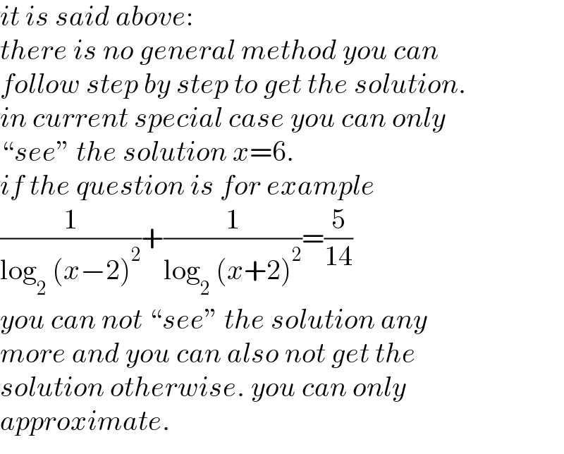 it is said above:  there is no general method you can  follow step by step to get the solution.  in current special case you can only  “see” the solution x=6.  if the question is for example  (1/(log_2  (x−2)^2 ))+(1/(log_2  (x+2)^2 ))=(5/(14))  you can not “see” the solution any   more and you can also not get the   solution otherwise. you can only  approximate.  