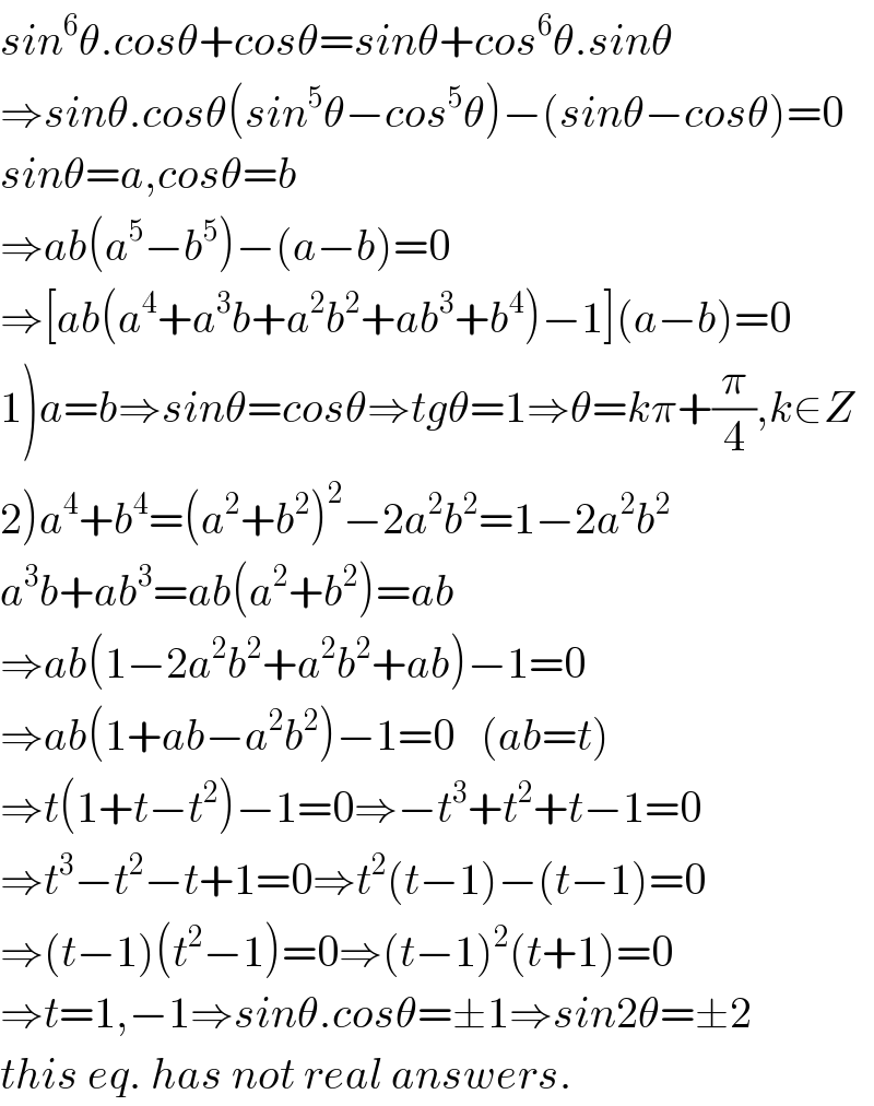 sin^6 θ.cosθ+cosθ=sinθ+cos^6 θ.sinθ  ⇒sinθ.cosθ(sin^5 θ−cos^5 θ)−(sinθ−cosθ)=0  sinθ=a,cosθ=b  ⇒ab(a^5 −b^5 )−(a−b)=0  ⇒[ab(a^4 +a^3 b+a^2 b^2 +ab^3 +b^4 )−1](a−b)=0  1)a=b⇒sinθ=cosθ⇒tgθ=1⇒θ=kπ+(π/4),k∈Z  2)a^4 +b^4 =(a^2 +b^2 )^2 −2a^2 b^2 =1−2a^2 b^2   a^3 b+ab^3 =ab(a^2 +b^2 )=ab  ⇒ab(1−2a^2 b^2 +a^2 b^2 +ab)−1=0  ⇒ab(1+ab−a^2 b^2 )−1=0   (ab=t)  ⇒t(1+t−t^2 )−1=0⇒−t^3 +t^2 +t−1=0  ⇒t^3 −t^2 −t+1=0⇒t^2 (t−1)−(t−1)=0  ⇒(t−1)(t^2 −1)=0⇒(t−1)^2 (t+1)=0  ⇒t=1,−1⇒sinθ.cosθ=±1⇒sin2θ=±2  this eq. has not real answers.  