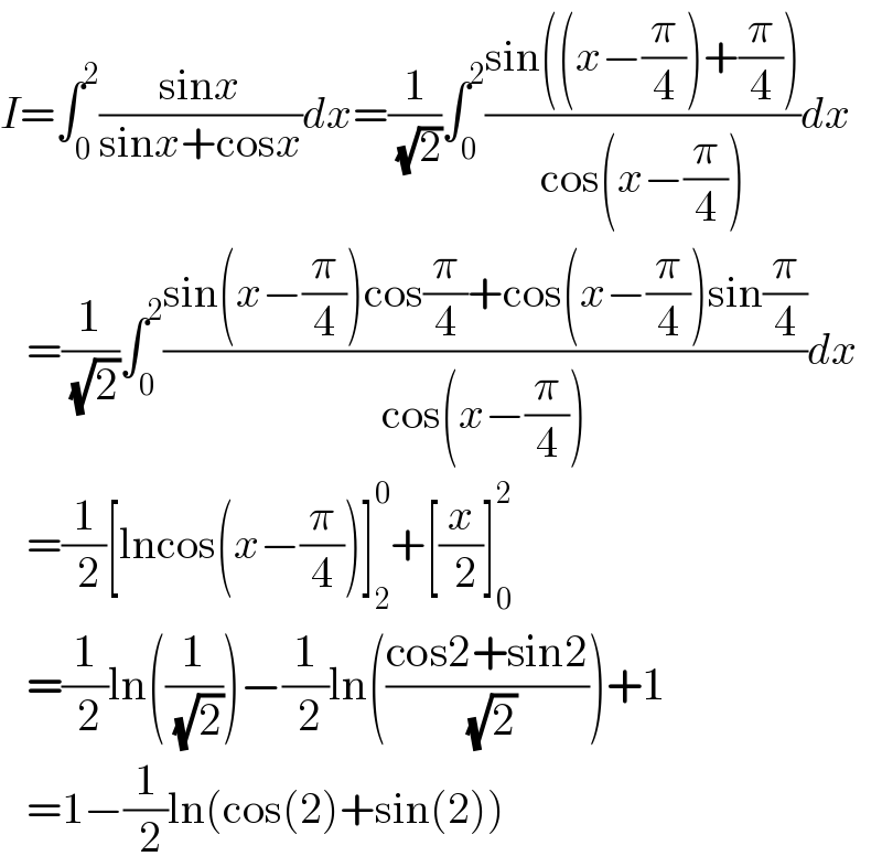 I=∫_0 ^2 ((sinx)/(sinx+cosx))dx=(1/( (√2)))∫_0 ^2 ((sin((x−(π/4))+(π/4)))/(cos(x−(π/4))))dx     =(1/( (√2)))∫_0 ^2 ((sin(x−(π/4))cos(π/4)+cos(x−(π/4))sin(π/4))/(cos(x−(π/4))))dx     =(1/( 2))[lncos(x−(π/4))]_2 ^0 +[(x/( 2))]_0 ^2      =(1/( 2))ln((1/( (√2))))−(1/( 2))ln(((cos2+sin2)/( (√2))))+1     =1−(1/( 2))ln(cos(2)+sin(2))  