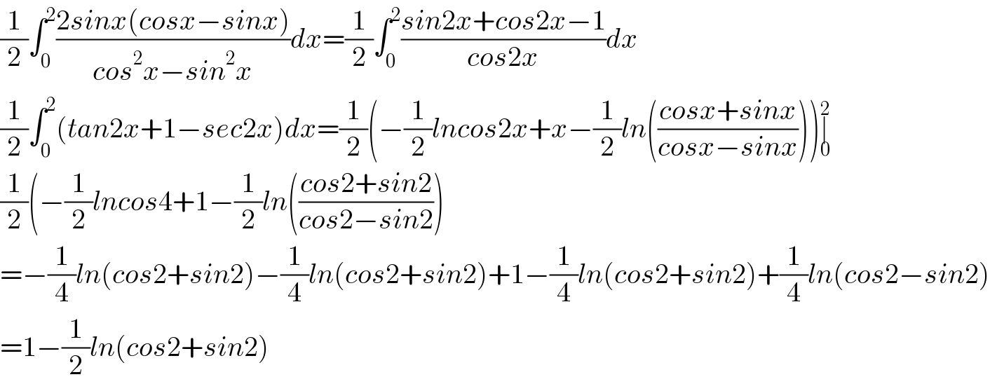 (1/2)∫_0 ^2 ((2sinx(cosx−sinx))/(cos^2 x−sin^2 x))dx=(1/2)∫_0 ^2 ((sin2x+cos2x−1)/(cos2x))dx  (1/2)∫_0 ^2 (tan2x+1−sec2x)dx=(1/2)(−(1/2)lncos2x+x−(1/2)ln(((cosx+sinx)/(cosx−sinx))))∣_0 ^2   (1/2)(−(1/2)lncos4+1−(1/2)ln(((cos2+sin2)/(cos2−sin2)))  =−(1/4)ln(cos2+sin2)−(1/4)ln(cos2+sin2)+1−(1/4)ln(cos2+sin2)+(1/4)ln(cos2−sin2)  =1−(1/2)ln(cos2+sin2)  