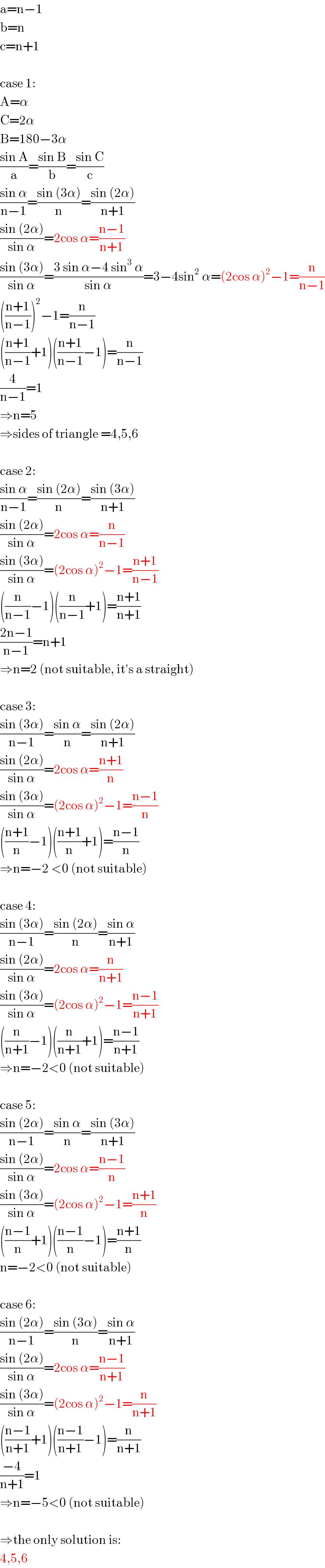 a=n−1  b=n  c=n+1    case 1:  A=α  C=2α  B=180−3α  ((sin A)/a)=((sin B)/b)=((sin C)/c)  ((sin α)/(n−1))=((sin (3α))/n)=((sin (2α))/(n+1))  ((sin (2α))/(sin α))=2cos α=((n−1)/(n+1))  ((sin (3α))/(sin α))=((3 sin α−4 sin^3  α)/(sin α))=3−4sin^2  α=(2cos α)^2 −1=(n/(n−1))  (((n+1)/(n−1)))^2 −1=(n/(n−1))  (((n+1)/(n−1))+1)(((n+1)/(n−1))−1)=(n/(n−1))  (4/(n−1))=1  ⇒n=5  ⇒sides of triangle =4,5,6    case 2:  ((sin α)/(n−1))=((sin (2α))/n)=((sin (3α))/(n+1))  ((sin (2α))/(sin α))=2cos α=(n/(n−1))  ((sin (3α))/(sin α))=(2cos α)^2 −1=((n+1)/(n−1))  ((n/(n−1))−1)((n/(n−1))+1)=((n+1)/(n+1))  ((2n−1)/(n−1))=n+1  ⇒n=2 (not suitable, it′s a straight)    case 3:  ((sin (3α))/(n−1))=((sin α)/n)=((sin (2α))/(n+1))  ((sin (2α))/(sin α))=2cos α=((n+1)/n)  ((sin (3α))/(sin α))=(2cos α)^2 −1=((n−1)/n)  (((n+1)/n)−1)(((n+1)/n)+1)=((n−1)/n)  ⇒n=−2 <0 (not suitable)    case 4:  ((sin (3α))/(n−1))=((sin (2α))/n)=((sin α)/(n+1))  ((sin (2α))/(sin α))=2cos α=(n/(n+1))  ((sin (3α))/(sin α))=(2cos α)^2 −1=((n−1)/(n+1))  ((n/(n+1))−1)((n/(n+1))+1)=((n−1)/(n+1))  ⇒n=−2<0 (not suitable)    case 5:  ((sin (2α))/(n−1))=((sin α)/n)=((sin (3α))/(n+1))  ((sin (2α))/(sin α))=2cos α=((n−1)/n)  ((sin (3α))/(sin α))=(2cos α)^2 −1=((n+1)/n)  (((n−1)/n)+1)(((n−1)/n)−1)=((n+1)/n)  n=−2<0 (not suitable)    case 6:  ((sin (2α))/(n−1))=((sin (3α))/n)=((sin α)/(n+1))  ((sin (2α))/(sin α))=2cos α=((n−1)/(n+1))  ((sin (3α))/(sin α))=(2cos α)^2 −1=(n/(n+1))  (((n−1)/(n+1))+1)(((n−1)/(n+1))−1)=(n/(n+1))  ((−4)/(n+1))=1  ⇒n=−5<0 (not suitable)    ⇒the only solution is:  4,5,6  