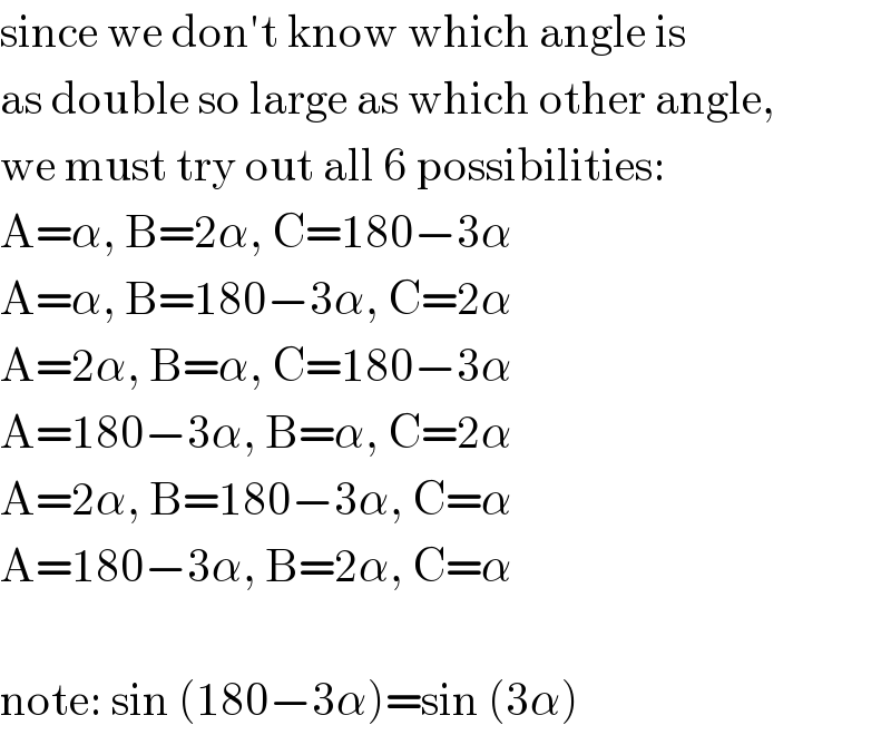 since we don′t know which angle is  as double so large as which other angle,  we must try out all 6 possibilities:  A=α, B=2α, C=180−3α  A=α, B=180−3α, C=2α  A=2α, B=α, C=180−3α  A=180−3α, B=α, C=2α  A=2α, B=180−3α, C=α  A=180−3α, B=2α, C=α    note: sin (180−3α)=sin (3α)  