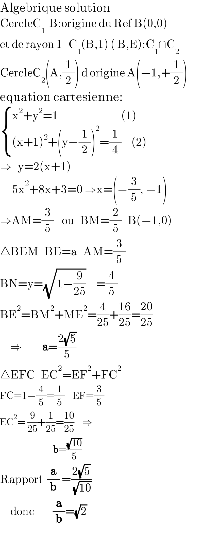 Algebrique solution  CercleC_1   B:origine du Ref B(0,0)  et de rayon 1   C_1 (B,1) ( B,E):C_1 ∩C_2   CercleC_2 (A,(1/2)) d origine A(−1,+(1/2))  equation cartesienne:   { ((x^2 +y^2 =1                               (1))),(((x+1)^2 +(y−(1/2))^2 =(1/4)     (2))) :}  ⇒   y=2(x+1)        5x^2 +8x+3=0 ⇒x=(−(3/5), −1)  ⇒AM=(3/5)    ou   BM=(2/5)   B(−1,0)  △BEM   BE=a   AM=(3/5)    BN=y=(√(1−(9/(25))))     =(4/5)    BE^2 =BM^2 +ME^2 =(4/(25))+((16)/(25))=((20)/(25))       ⇒          a=((2(√5))/5)  △EFC   EC^2 =EF^2 +FC^2   FC=1−(4/5)=(1/5)    EF=(3/5)  EC^2 = (9/(25))+(1/(25))=((10)/(25))    ⇒                            b=((√(10))/5)  Rapport  (a/b) =((2(√5))/( (√(10))))       donc         (a/b)=(√2)    