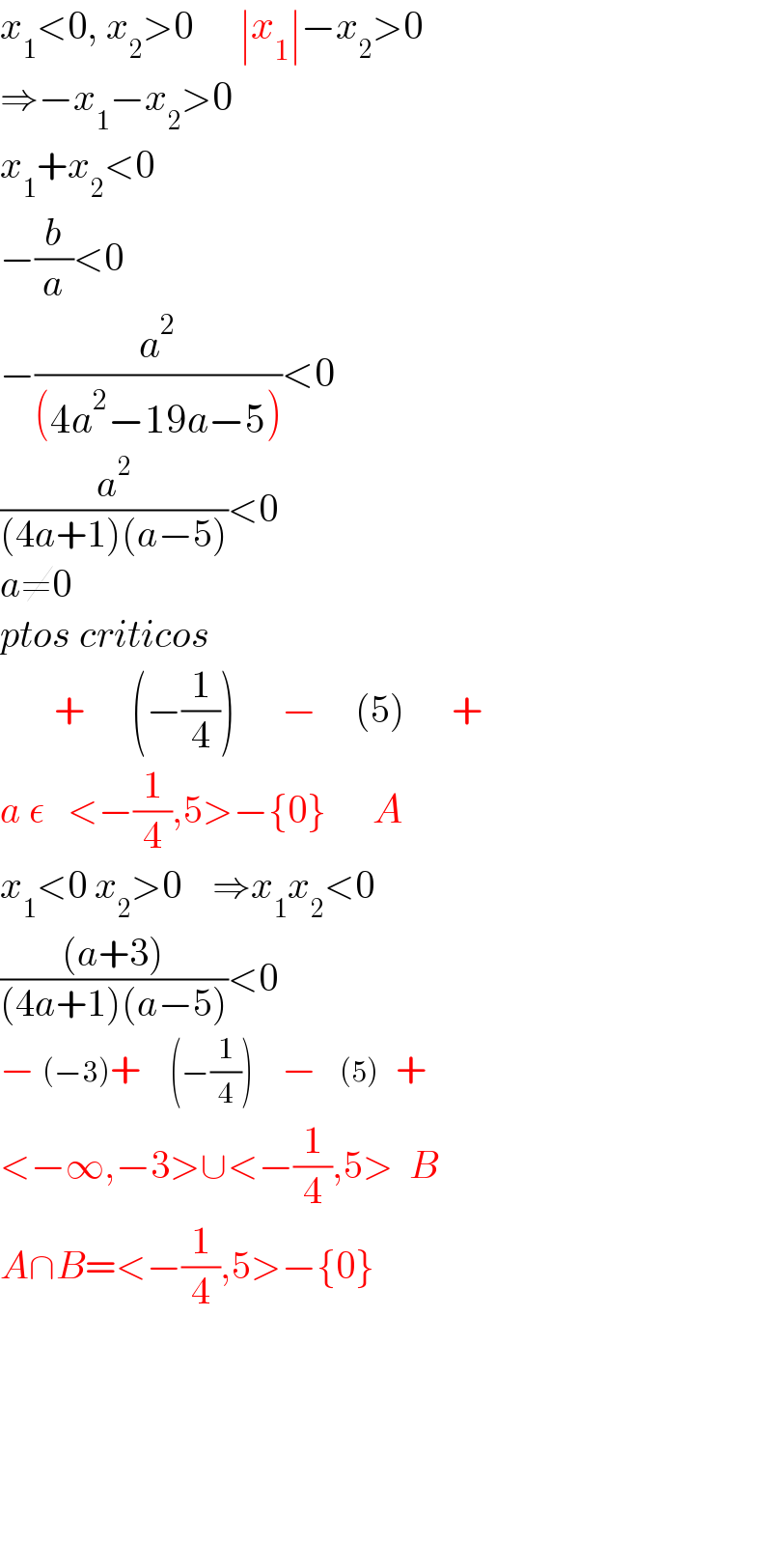 x_1 <0, x_2 >0      ∣x_1 ∣−x_2 >0  ⇒−x_1 −x_2 >0  x_1 +x_2 <0  −(b/a)<0  −(a^2 /((4a^2 −19a−5)))<0  (a^2 /((4a+1)(a−5)))<0  a≠0  ptos criticos         +      (−(1/4))      −     (5)      +  a ε   <−(1/4),5>−{0}      A  x_1 <0 x_2 >0    ⇒x_1 x_2 <0  (((a+3))/((4a+1)(a−5)))<0  − (−3)+     (−(1/4))     −    (5)   +  <−∞,−3>∪<−(1/4),5>  B  A∩B=<−(1/4),5>−{0}              