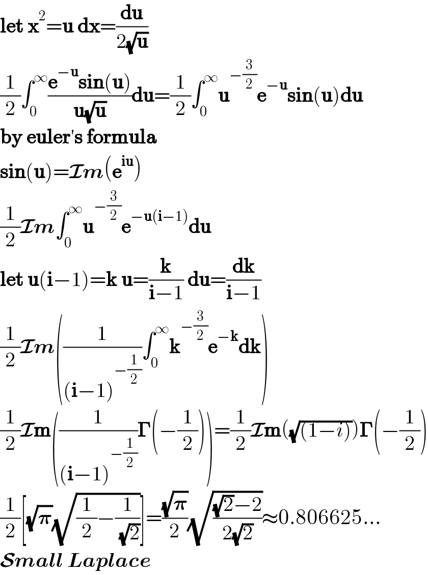 let x^2 =u dx=(du/(2(√u)))  (1/2)∫_0 ^∞ ((e^(−u) sin(u))/(u(√u)))du=(1/2)∫_0 ^∞ u^(−(3/2)) e^(−u) sin(u)du  by euler′s formula  sin(u)=Im(e^(iu) )  (1/2)Im∫_0 ^∞ u^(−(3/2)) e^(−u(i−1)) du  let u(i−1)=k u=(k/(i−1)) du=(dk/(i−1))  (1/2)Im((1/((i−1)^(−(1/2)) ))∫_0 ^∞ k^(−(3/2)) e^(−k) dk)  (1/2)Im((1/((i−1)^(−(1/2)) ))𝚪(−(1/2)))=(1/2)Im((√((1−i))))𝚪(−(1/2))  (1/2)[(√𝛑)(√((1/2)−(1/( (√2)))))]=((√𝛑)/2)(√(((√2)−2)/(2(√2))))≈0.806625...  Small Laplace  