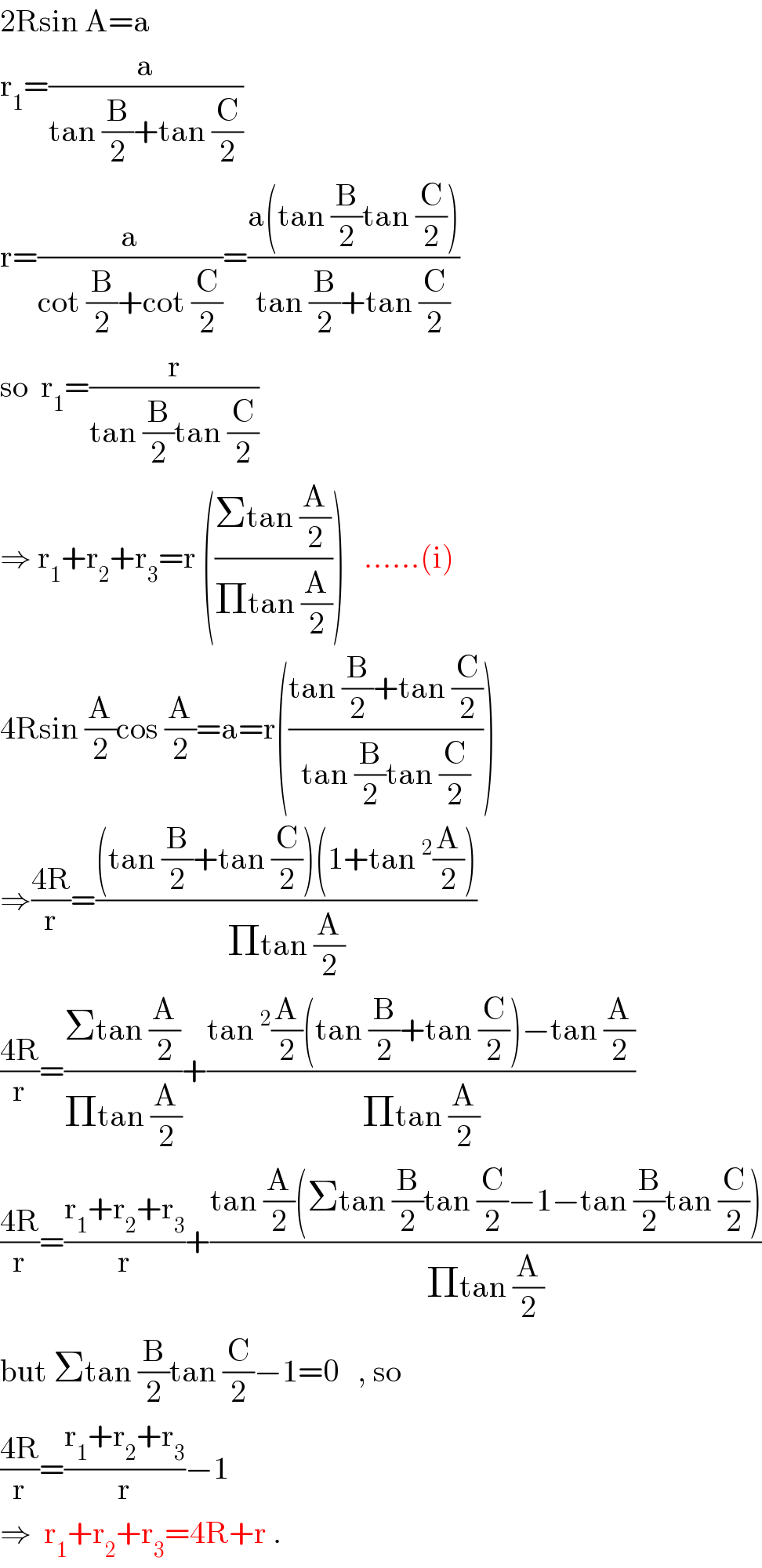 2Rsin A=a  r_1 =(a/(tan (B/2)+tan (C/2)))  r=(a/(cot (B/2)+cot (C/2)))=((a(tan (B/2)tan (C/2)))/(tan (B/2)+tan (C/2)))  so  r_1 =(r/(tan (B/2)tan (C/2)))  ⇒ r_1 +r_2 +r_3 =r (((Σtan (A/2))/(Πtan (A/2))))   ......(i)  4Rsin (A/2)cos (A/2)=a=r(((tan (B/2)+tan (C/2))/(tan (B/2)tan (C/2))))  ⇒((4R)/r)=(((tan (B/2)+tan (C/2))(1+tan^2 (A/2)))/(Πtan (A/2)))  ((4R)/r)=((Σtan (A/2))/(Πtan (A/2)))+((tan^2 (A/2)(tan (B/2)+tan (C/2))−tan (A/2))/(Πtan (A/2)))  ((4R)/r)=((r_1 +r_2 +r_3 )/r)+((tan (A/2)(Σtan (B/2)tan (C/2)−1−tan (B/2)tan (C/2)))/(Πtan (A/2)))  but Σtan (B/2)tan (C/2)−1=0   , so  ((4R)/r)=((r_1 +r_2 +r_3 )/r)−1  ⇒  r_1 +r_2 +r_3 =4R+r .  