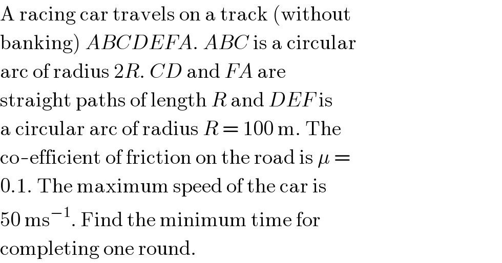 A racing car travels on a track (without  banking) ABCDEFA. ABC is a circular  arc of radius 2R. CD and FA are  straight paths of length R and DEF is  a circular arc of radius R = 100 m. The  co-efficient of friction on the road is μ =  0.1. The maximum speed of the car is  50 ms^(−1) . Find the minimum time for  completing one round.  