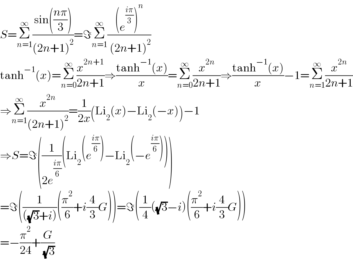 S=Σ_(n=1) ^∞ ((sin(((nπ)/3)))/((2n+1)^2 ))=ℑΣ_(n=1) ^∞ (((e^((iπ)/3) )^n )/( (2n+1)^2 ))  tanh^(−1) (x)=Σ_(n=0) ^∞ (x^(2n+1) /(2n+1))⇒((tanh^(−1) (x))/x)=Σ_(n=0) ^∞ (x^(2n) /(2n+1))⇒((tanh^(−1) (x))/x)−1=Σ_(n=1) ^∞ (x^(2n) /(2n+1))  ⇒Σ_(n=1) ^∞ (x^(2n) /((2n+1)^2 ))=(1/(2x))(Li_2 (x)−Li_2 (−x))−1  ⇒S=ℑ((1/(2e^((iπ)/6) ))(Li_2 (e^((iπ)/6) )−Li_2 (−e^((iπ)/6) )))  =ℑ((1/(((√3)+i)))((π^2 /6)+i(4/3)G))=ℑ((1/4)((√3)−i)((π^2 /6)+i(4/3)G))  =−(π^2 /(24))+(G/( (√3)))  