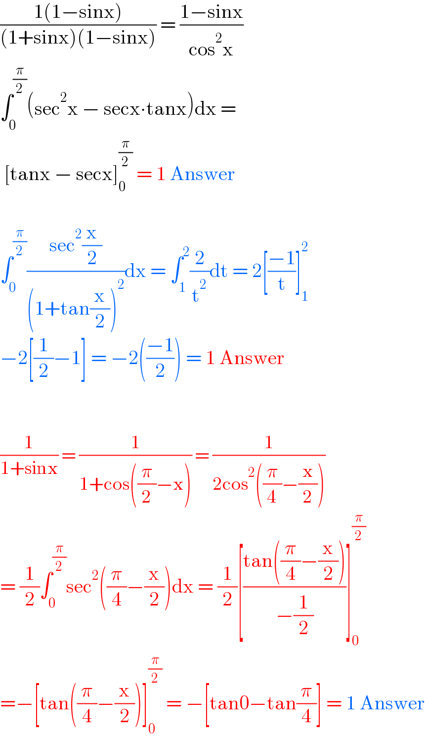 ((1(1−sinx))/((1+sinx)(1−sinx))) = ((1−sinx)/(cos^2 x))  ∫_0 ^(π/2) (sec^2 x − secx∙tanx)dx =   [tanx − secx]_0 ^(π/2)  = 1 Answer    ∫_0 ^(π/2) ((sec^2 (x/2))/((1+tan(x/2))^2 ))dx = ∫_1 ^2 (2/t^2 )dt = 2[((−1)/t)]_1 ^2   −2[(1/2)−1] = −2(((−1)/2)) = 1 Answer      (1/(1+sinx)) = (1/(1+cos((π/2)−x))) = (1/(2cos^2 ((π/4)−(x/2))))  = (1/2)∫_0 ^(π/2) sec^2 ((π/4)−(x/2))dx = (1/2)[((tan((π/4)−(x/2)))/(−(1/2)))]_0 ^(π/2)   =−[tan((π/4)−(x/2))]_0 ^(π/2)  = −[tan0−tan(π/4)] = 1 Answer  