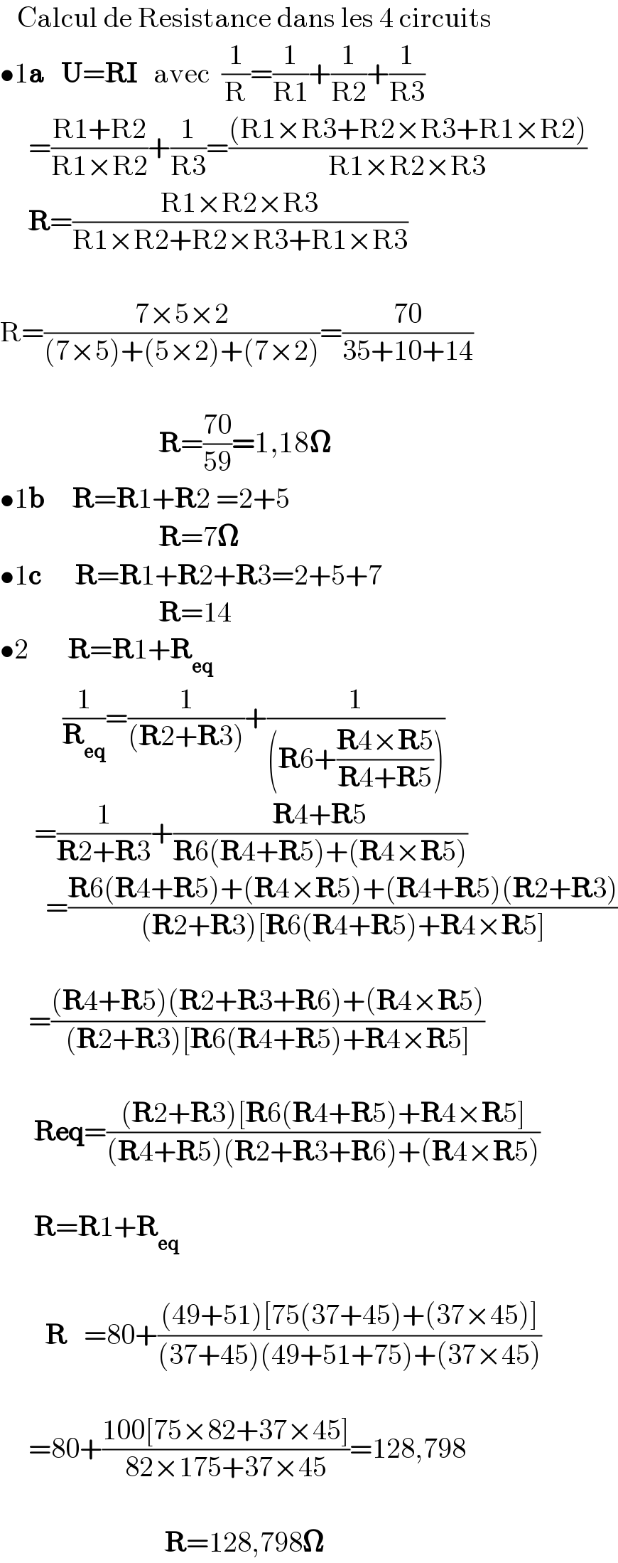    Calcul de Resistance dans les 4 circuits  •1a   U=RI   avec  (1/R)=(1/(R1))+(1/(R2))+(1/(R3))       =((R1+R2)/(R1×R2))+(1/(R3))=(((R1×R3+R2×R3+R1×R2))/(R1×R2×R3))       R=((R1×R2×R3)/(R1×R2+R2×R3+R1×R3))    R=((7×5×2)/((7×5)+(5×2)+(7×2)))=((70)/(35+10+14))                                R=((70)/(59))=1,18𝛀  •1b     R=R1+R2 =2+5                              R=7𝛀  •1c      R=R1+R2+R3=2+5+7                              R=14  •2       R=R1+R_(eq)              (1/R_(eq) )=(1/((R2+R3)))+(1/((R6+((R4×R5)/(R4+R5)))))        =(1/(R2+R3))+((R4+R5)/(R6(R4+R5)+(R4×R5)))          =((R6(R4+R5)+(R4×R5)+(R4+R5)(R2+R3))/((R2+R3)[R6(R4+R5)+R4×R5]))         =(((R4+R5)(R2+R3+R6)+(R4×R5))/((R2+R3)[R6(R4+R5)+R4×R5]))          Req=(((R2+R3)[R6(R4+R5)+R4×R5])/((R4+R5)(R2+R3+R6)+(R4×R5)))          R=R1+R_(eq)                       R   =80+(((49+51)[75(37+45)+(37×45)])/((37+45)(49+51+75)+(37×45)))         =80+((100[75×82+37×45])/(82×175+37×45))=128,798                                 R=128,798𝛀  