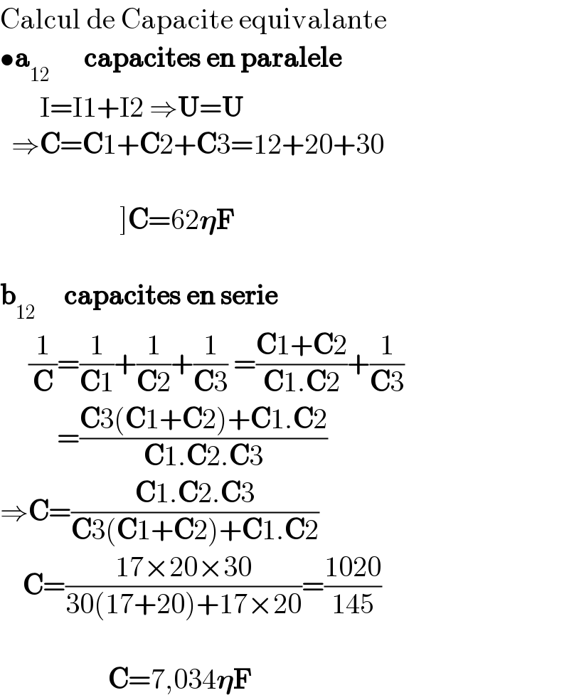 Calcul de Capacite equivalante  •a_(12)       capacites en paralele         I=I1+I2 ⇒U=U    ⇒C=C1+C2+C3=12+20+30                         ]C=62𝛈F    b_(12)      capacites en serie       (1/C)=(1/(C1))+(1/(C2))+(1/(C3)) =((C1+C2)/(C1.C2))+(1/(C3))            =((C3(C1+C2)+C1.C2)/(C1.C2.C3))  ⇒C=((C1.C2.C3)/(C3(C1+C2)+C1.C2))      C=((17×20×30)/(30(17+20)+17×20))=((1020)/(145))                       C=7,034𝛈F  