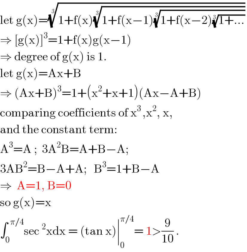 let g(x)=((1+f(x)((1+f(x−1)((1+f(x−2)((1+...))^(1/3) ))^(1/3) ))^(1/3) ))^(1/3)    ⇒ [g(x)]^3 =1+f(x)g(x−1)  ⇒ degree of g(x) is 1.  let g(x)=Ax+B  ⇒ (Ax+B)^3 =1+(x^2 +x+1)(Ax−A+B)  comparing coefficients of x^(3 ) ,x^2 , x,  and the constant term:  A^3 =A ;  3A^2 B=A+B−A;  3AB^2 =B−A+A;   B^3 =1+B−A  ⇒  A=1, B=0  so g(x)=x  ∫_0 ^(  π/4) sec^2 xdx = (tan x)∣_0 ^(π/4) = 1>(9/(10)) .  