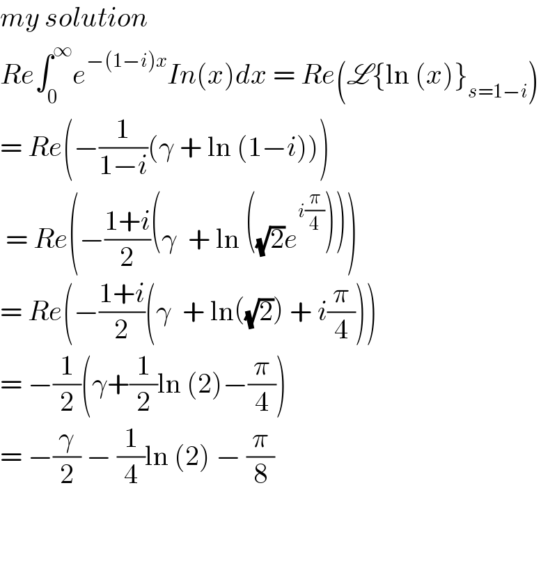 my solution  Reâˆ«_0 ^âˆž e^(âˆ’(1âˆ’i)x) In(x)dx = Re(L{ln (x)}_(s=1âˆ’i) )  = Re(âˆ’(1/(1âˆ’i))(Î³ + ln (1âˆ’i)))   = Re(âˆ’((1+i)/2)(Î³  + ln ((âˆš2)e^(i(Ï€/4)) )))  = Re(âˆ’((1+i)/2)(Î³  + ln((âˆš2)) + i(Ï€/4)))  = âˆ’(1/2)(Î³+(1/2)ln (2)âˆ’(Ï€/4))  = âˆ’(Î³/2) âˆ’ (1/4)ln (2) âˆ’ (Ï€/8)       