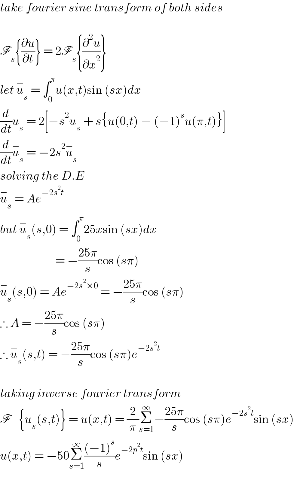 take fourier sine transform of both sides    F_s {(∂u/∂t)} = 2F_s {(∂^2 u/∂x^2 )}  let u_s ^−  = ∫_0 ^π u(x,t)sin (sx)dx  (d/dt)u_s ^−  = 2[−s^2 u_s ^−  + s{u(0,t) − (−1)^s u(π,t)}]  (d/dt)u_s ^−  = −2s^2 u_s ^−   solving the D.E  u_s ^−  = Ae^(−2s^2 t)   but u_s ^− (s,0) = ∫_0 ^π 25xsin (sx)dx                          = −((25π)/s)cos (sπ)  u_s ^− (s,0) = Ae^(−2s^2 ×0)  = −((25π)/s)cos (sπ)  ∴ A = −((25π)/s)cos (sπ)     ∴ u_s ^− (s,t) = −((25π)/s)cos (sπ)e^(−2s^2 t)     taking inverse fourier transform  F^− {u_s ^− (s,t)} = u(x,t) = (2/π)Σ_(s=1) ^∞ −((25π)/s)cos (sπ)e^(−2s^2 t) sin (sx)  u(x,t) = −50Σ_(s=1) ^∞ (((−1)^s )/s)e^(−2p^2 t) sin (sx)      