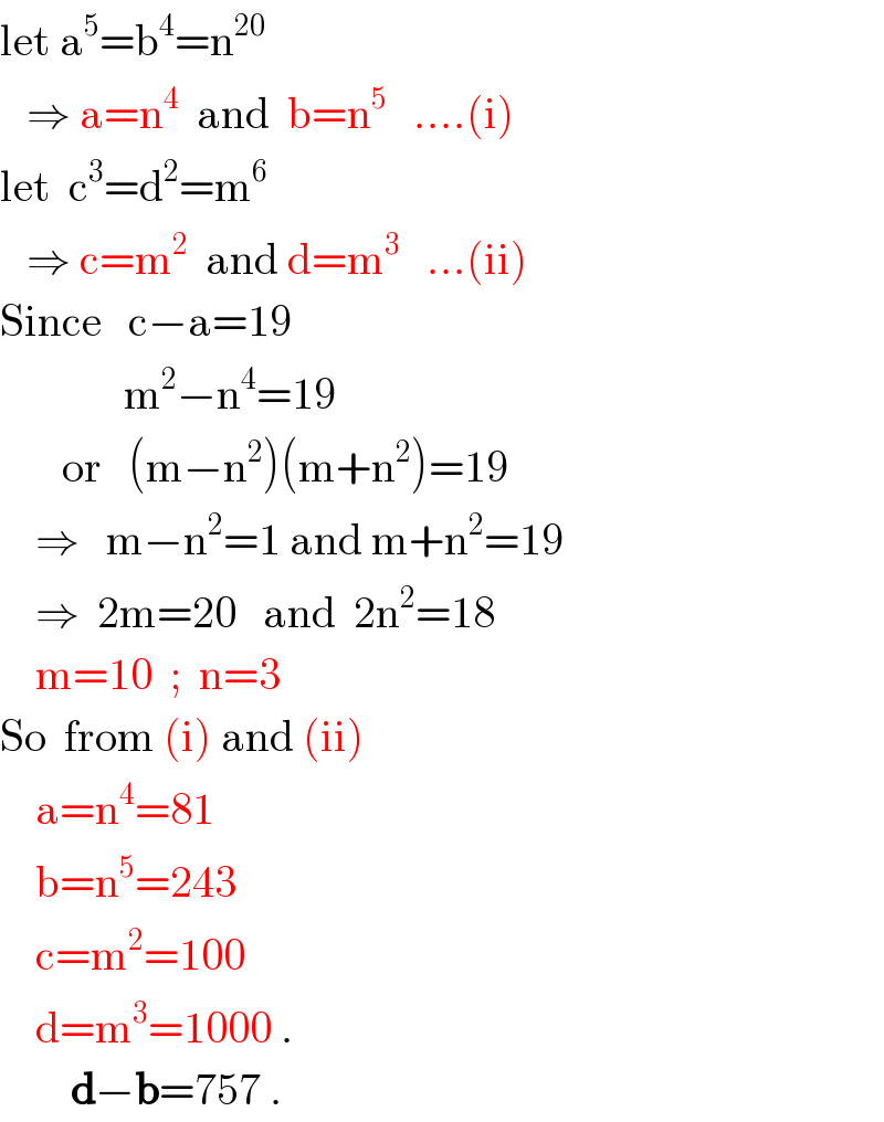 let a^5 =b^4 =n^(20)      ⇒ a=n^4   and  b=n^5    ....(i)  let  c^3 =d^2 =m^6      ⇒ c=m^2   and d=m^3    ...(ii)  Since   c−a=19                m^2 −n^4 =19         or   (m−n^2 )(m+n^2 )=19      ⇒   m−n^2 =1 and m+n^2 =19      ⇒  2m=20   and  2n^2 =18      m=10  ;  n=3   So  from (i) and (ii)      a=n^4 =81      b=n^5 =243      c=m^2 =100      d=m^3 =1000 .          d−b=757 .             