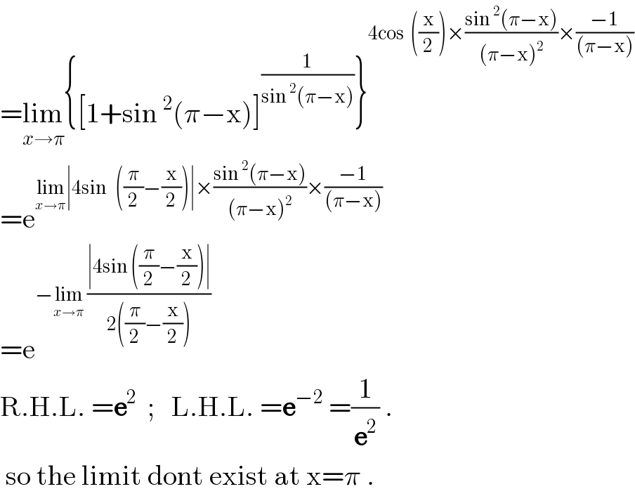 =lim_(x→π) {[1+sin^2 (π−x)]^(1/(sin^2 (π−x))) }^(4cos  ((x/2))×((sin^2 (π−x))/((π−x)^2 ))×((−1)/((π−x))))   =e^(lim_(x→π) ∣4sin   ((π/2)−(x/2))∣×((sin^2 (π−x))/((π−x)^2 ))×((−1)/((π−x))))   =e^(−lim_(x→π)  ((∣4sin ((π/2)−(x/2))∣)/(2((π/2)−(x/2)))))   R.H.L. =e^2   ;   L.H.L. =e^(−2)  =(1/e^2 ) .   so the limit dont exist at x=π .  