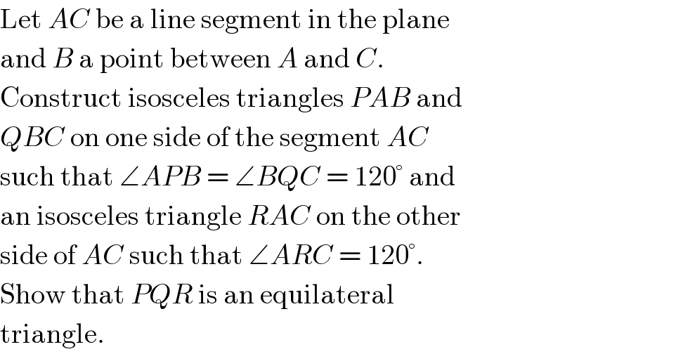 Let AC be a line segment in the plane  and B a point between A and C.  Construct isosceles triangles PAB and  QBC on one side of the segment AC  such that ∠APB = ∠BQC = 120° and  an isosceles triangle RAC on the other  side of AC such that ∠ARC = 120°.  Show that PQR is an equilateral  triangle.  