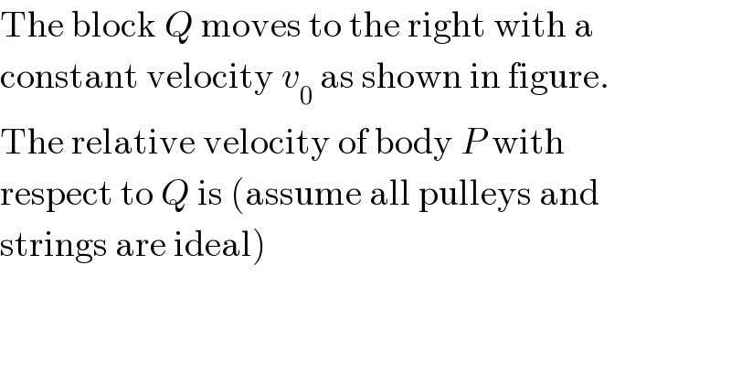 The block Q moves to the right with a  constant velocity v_0  as shown in figure.  The relative velocity of body P with  respect to Q is (assume all pulleys and  strings are ideal)  