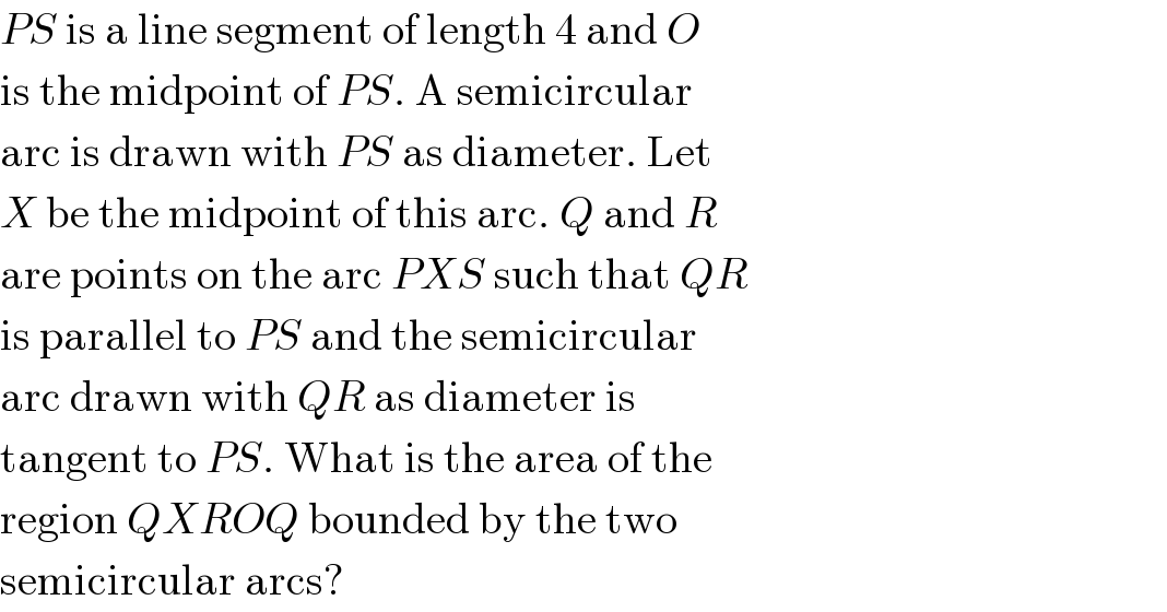 PS is a line segment of length 4 and O  is the midpoint of PS. A semicircular  arc is drawn with PS as diameter. Let  X be the midpoint of this arc. Q and R  are points on the arc PXS such that QR  is parallel to PS and the semicircular  arc drawn with QR as diameter is  tangent to PS. What is the area of the  region QXROQ bounded by the two  semicircular arcs?  