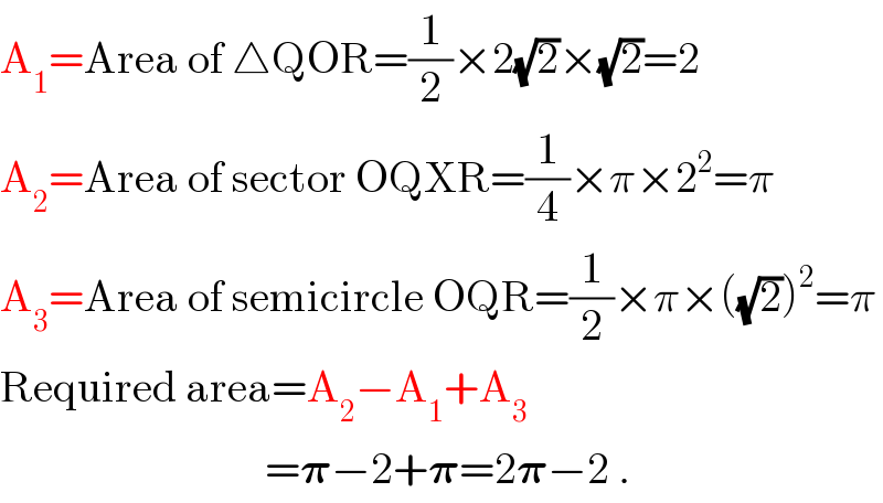 A_1 =Area of △QOR=(1/2)×2(√2)×(√2)=2  A_2 =Area of sector OQXR=(1/4)×π×2^2 =π  A_3 =Area of semicircle OQR=(1/2)×π×((√2))^2 =π  Required area=A_2 −A_1 +A_3                                 =𝛑−2+𝛑=2𝛑−2 .  