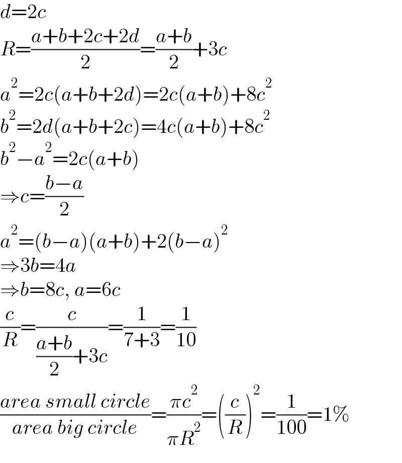 d=2c  R=((a+b+2c+2d)/2)=((a+b)/2)+3c  a^2 =2c(a+b+2d)=2c(a+b)+8c^2   b^2 =2d(a+b+2c)=4c(a+b)+8c^2   b^2 −a^2 =2c(a+b)  ⇒c=((b−a)/2)  a^2 =(b−a)(a+b)+2(b−a)^2   ⇒3b=4a  ⇒b=8c, a=6c  (c/R)=(c/(((a+b)/2)+3c))=(1/(7+3))=(1/(10))  ((area small circle)/(area big circle))=((πc^2 )/(πR^2 ))=((c/R))^2 =(1/(100))=1%  