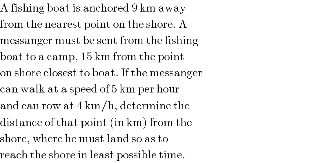 A fishing boat is anchored 9 km away  from the nearest point on the shore. A  messanger must be sent from the fishing  boat to a camp, 15 km from the point  on shore closest to boat. If the messanger  can walk at a speed of 5 km per hour  and can row at 4 km/h, determine the  distance of that point (in km) from the  shore, where he must land so as to  reach the shore in least possible time.  