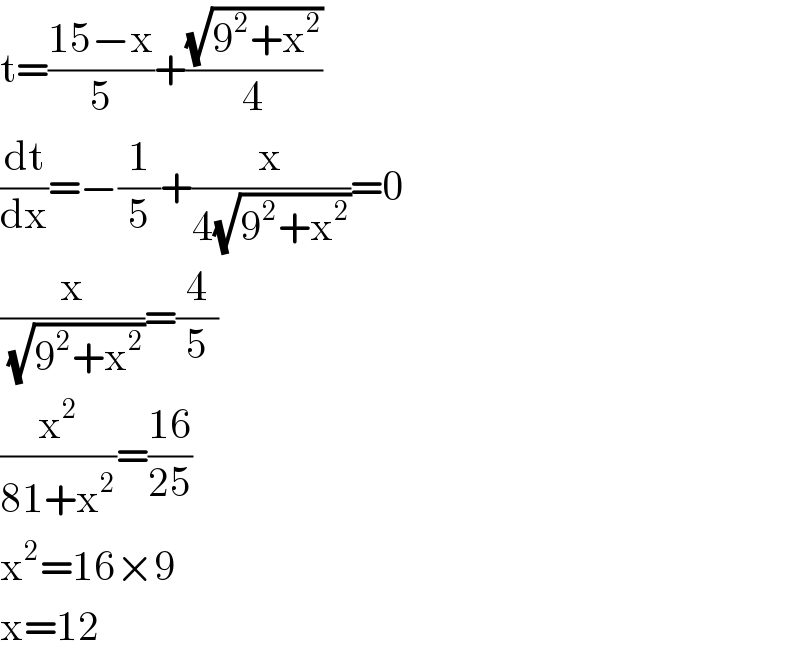 t=((15−x)/5)+((√(9^2 +x^2 ))/4)  (dt/dx)=−(1/5)+(x/(4(√(9^2 +x^2 ))))=0  (x/(√(9^2 +x^2 )))=(4/5)  (x^2 /(81+x^2 ))=((16)/(25))  x^2 =16×9  x=12  