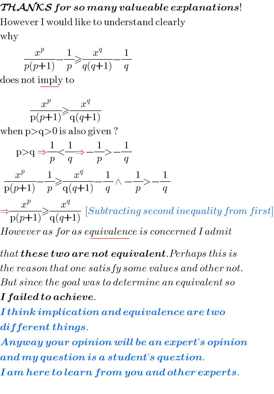 THANKS for so many valueable explanations!  However I would like to understand clearly  why              (x^p /(p(p+1)))−(1/p)≥(x^q /(q(q+1)))−(1/q)  does not imply_(−)  to                 (x^p /(p(p+1)))≥(x^q /(q(q+1)))      when p>q>0 is also given ?          p>q ⇒(1/p)<(1/q)⇒−(1/p)>−(1/q)    (x^p /(p(p+1)))−(1/p)≥(x^q /(q(q+1)))−(1/q) ∧ −(1/p)>−(1/q)  ⇒(x^p /(p(p+1)))≥(x^q /(q(q+1)))  [Subtracting second inequality from first]  However as for as equivalence_(−)  is concerned I admit  that these two are not equivalent.Perhaps this is  the reason that one satisfy some values and other not.  But since the goal was to determine an equivalent so  I failed to achieve.  I think implication and equivalence are two  different things.  Anyway your opinion will be an expert′s opinion   and my question is a student′s queztion.  I am here to learn from you and other experts.    