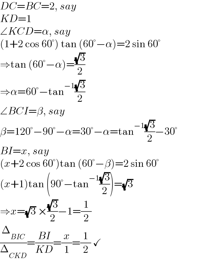 DC=BC=2, say  KD=1  ∠KCD=α, say  (1+2 cos 60°) tan (60°−α)=2 sin 60°  ⇒tan (60°−α)=((√3)/2)  ⇒α=60°−tan^(−1) ((√3)/2)  ∠BCI=β, say  β=120°−90°−α=30°−α=tan^(−1) ((√3)/2)−30°  BI=x, say  (x+2 cos 60°)tan (60°−β)=2 sin 60°  (x+1)tan (90°−tan^(−1) ((√3)/2))=(√3)  ⇒x=(√3) ×((√3)/2)−1=(1/2)  (Δ_(BIC) /Δ_(CKD) )=((BI)/(KD))=(x/1)=(1/2) ✓  