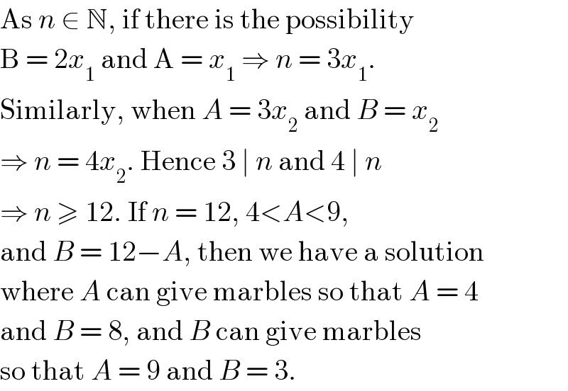As n ∈ N, if there is the possibility   B = 2x_1  and A = x_1  ⇒ n = 3x_1 .  Similarly, when A = 3x_2  and B = x_2   ⇒ n = 4x_2 . Hence 3 ∣ n and 4 ∣ n  ⇒ n ≥ 12. If n = 12, 4<A<9,  and B = 12−A, then we have a solution  where A can give marbles so that A = 4  and B = 8, and B can give marbles  so that A = 9 and B = 3.  
