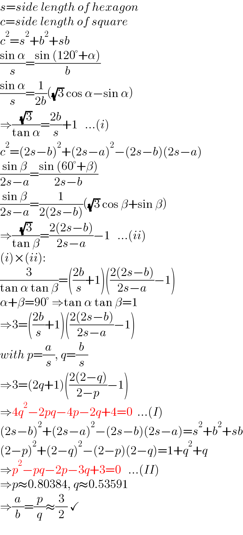 s=side length of hexagon  c=side length of square  c^2 =s^2 +b^2 +sb  ((sin α)/s)=((sin (120°+α))/b)  ((sin α)/s)=(1/(2b))((√3) cos α−sin α)  ⇒((√3)/(tan α))=((2b)/s)+1   ...(i)  c^2 =(2s−b)^2 +(2s−a)^2 −(2s−b)(2s−a)  ((sin β)/(2s−a))=((sin (60°+β))/(2s−b))  ((sin β)/(2s−a))=(1/(2(2s−b)))((√3) cos β+sin β)  ⇒((√3)/(tan β))=((2(2s−b))/(2s−a))−1   ...(ii)  (i)×(ii):  (3/(tan α tan β))=(((2b)/s)+1)(((2(2s−b))/(2s−a))−1)  α+β=90° ⇒tan α tan β=1  ⇒3=(((2b)/s)+1)(((2(2s−b))/(2s−a))−1)  with p=(a/s), q=(b/s)  ⇒3=(2q+1)(((2(2−q))/(2−p))−1)  ⇒4q^2 −2pq−4p−2q+4=0  ...(I)  (2s−b)^2 +(2s−a)^2 −(2s−b)(2s−a)=s^2 +b^2 +sb  (2−p)^2 +(2−q)^2 −(2−p)(2−q)=1+q^2 +q  ⇒p^2 −pq−2p−3q+3=0   ...(II)  ⇒p≈0.80384, q≈0.53591  ⇒(a/b)=(p/q)≈(3/2) ✓  