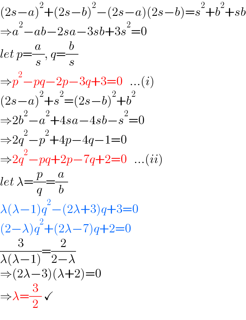 (2s−a)^2 +(2s−b)^2 −(2s−a)(2s−b)=s^2 +b^2 +sb  ⇒a^2 −ab−2sa−3sb+3s^2 =0  let p=(a/s), q=(b/s)  ⇒p^2 −pq−2p−3q+3=0   ...(i)  (2s−a)^2 +s^2 =(2s−b)^2 +b^2   ⇒2b^2 −a^2 +4sa−4sb−s^2 =0  ⇒2q^2 −p^2 +4p−4q−1=0  ⇒2q^2 −pq+2p−7q+2=0   ...(ii)  let λ=(p/q)=(a/b)  λ(λ−1)q^2 −(2λ+3)q+3=0  (2−λ)q^2 +(2λ−7)q+2=0  (3/(λ(λ−1)))=(2/(2−λ))  ⇒(2λ−3)(λ+2)=0  ⇒λ=(3/2) ✓  