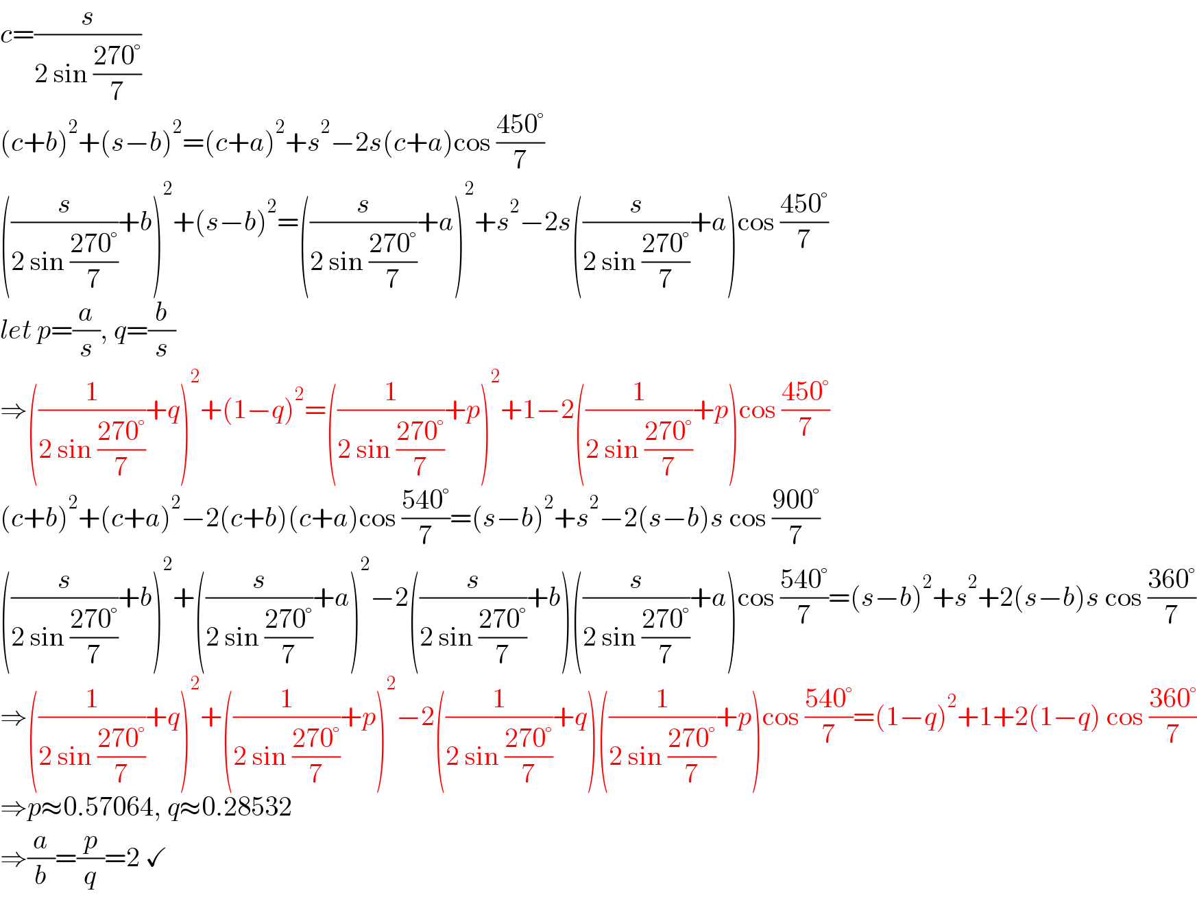 c=(s/(2 sin ((270°)/7)))  (c+b)^2 +(s−b)^2 =(c+a)^2 +s^2 −2s(c+a)cos ((450°)/7)  ((s/(2 sin ((270°)/7)))+b)^2 +(s−b)^2 =((s/(2 sin ((270°)/7)))+a)^2 +s^2 −2s((s/(2 sin ((270°)/7)))+a)cos ((450°)/7)  let p=(a/s), q=(b/s)  ⇒((1/(2 sin ((270°)/7)))+q)^2 +(1−q)^2 =((1/(2 sin ((270°)/7)))+p)^2 +1−2((1/(2 sin ((270°)/7)))+p)cos ((450°)/7)  (c+b)^2 +(c+a)^2 −2(c+b)(c+a)cos ((540°)/7)=(s−b)^2 +s^2 −2(s−b)s cos ((900°)/7)  ((s/(2 sin ((270°)/7)))+b)^2 +((s/(2 sin ((270°)/7)))+a)^2 −2((s/(2 sin ((270°)/7)))+b)((s/(2 sin ((270°)/7)))+a)cos ((540°)/7)=(s−b)^2 +s^2 +2(s−b)s cos ((360°)/7)  ⇒((1/(2 sin ((270°)/7)))+q)^2 +((1/(2 sin ((270°)/7)))+p)^2 −2((1/(2 sin ((270°)/7)))+q)((1/(2 sin ((270°)/7)))+p)cos ((540°)/7)=(1−q)^2 +1+2(1−q) cos ((360°)/7)  ⇒p≈0.57064, q≈0.28532  ⇒(a/b)=(p/q)=2 ✓  