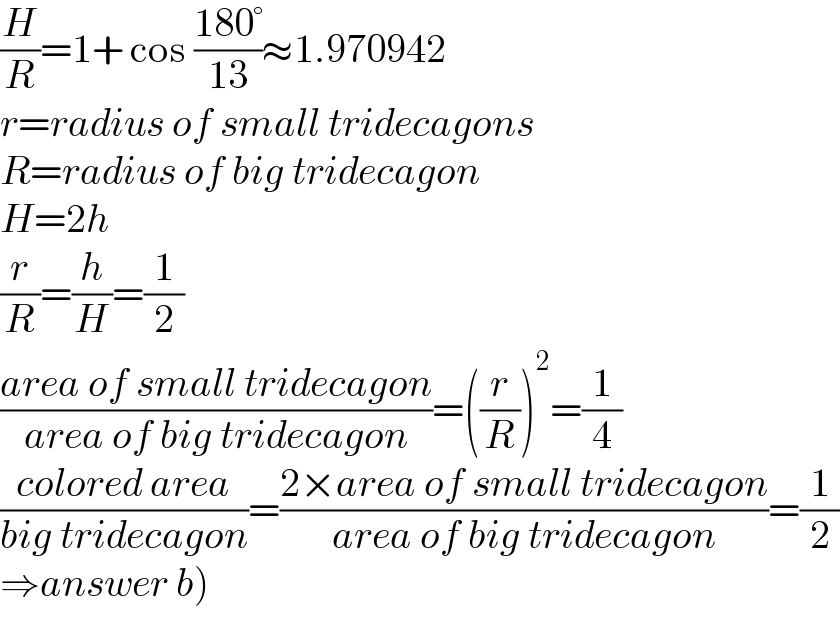 (H/R)=1+ cos ((180°)/(13))≈1.970942  r=radius of small tridecagons  R=radius of big tridecagon  H=2h  (r/R)=(h/H)=(1/2)  ((area of small tridecagon)/(area of big tridecagon))=((r/R))^2 =(1/4)  ((colored area)/(big tridecagon))=((2×area of small tridecagon)/(area of big tridecagon))=(1/2)  ⇒answer b)  