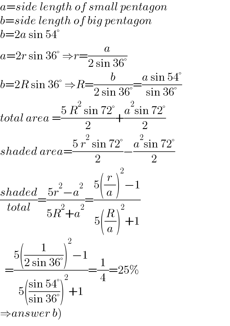 a=side length of small pentagon  b=side length of big pentagon  b=2a sin 54°  a=2r sin 36° ⇒r=(a/(2 sin 36°))  b=2R sin 36° ⇒R=(b/(2 sin 36°))=((a sin 54°)/(sin 36°))  total area =((5 R^2  sin 72°)/2)+((a^2 sin 72°)/2)  shaded area=((5 r^2  sin 72°)/2)−((a^2 sin 72°)/2)  ((shaded)/(total))=((5r^2 −a^2 )/(5R^2 +a^2 ))=((5((r/a))^2 −1)/(5((R/a))^2 +1))    =((5((1/(2 sin 36°)))^2 −1)/(5(((sin 54°)/(sin 36°)))^2 +1))=(1/4)=25%  ⇒answer b)  