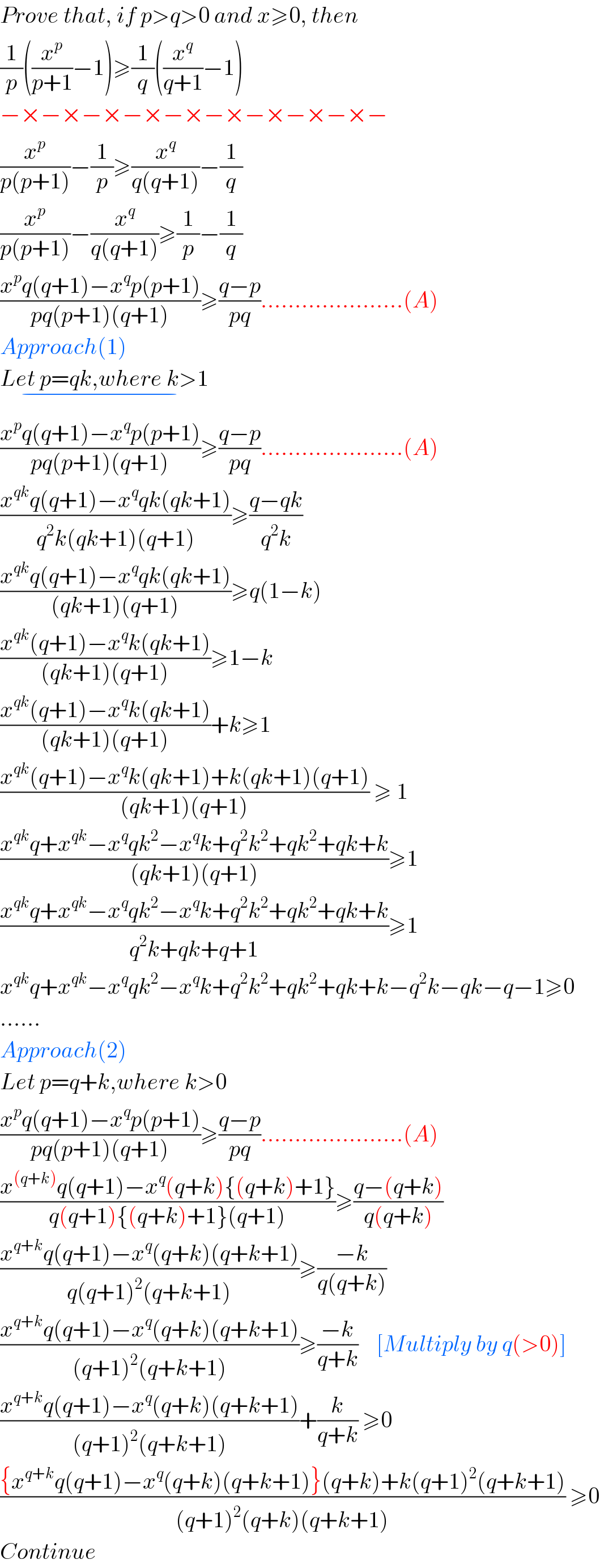 Prove that, if p>q>0 and x≥0, then  (1/p)((x^p /(p+1))−1)≥(1/q)((x^q /(q+1))−1)  −×−×−×−×−×−×−×−×−×−  (x^p /(p(p+1)))−(1/p)≥(x^q /(q(q+1)))−(1/q)  (x^p /(p(p+1)))−(x^q /(q(q+1)))≥(1/p)−(1/q)  ((x^p q(q+1)−x^q p(p+1))/(pq(p+1)(q+1)))≥((q−p)/(pq)).....................(A)  Approach(1)  Let p=qk,where k>1_(−)   ((x^p q(q+1)−x^q p(p+1))/(pq(p+1)(q+1)))≥((q−p)/(pq)).....................(A)  ((x^(qk) q(q+1)−x^q qk(qk+1))/(q^2 k(qk+1)(q+1)))≥((q−qk)/(q^2 k))  ((x^(qk) q(q+1)−x^q qk(qk+1))/((qk+1)(q+1)))≥q(1−k)  ((x^(qk) (q+1)−x^q k(qk+1))/((qk+1)(q+1)))≥1−k  ((x^(qk) (q+1)−x^q k(qk+1))/((qk+1)(q+1)))+k≥1  ((x^(qk) (q+1)−x^q k(qk+1)+k(qk+1)(q+1))/((qk+1)(q+1))) ≥ 1  ((x^(qk) q+x^(qk) −x^q qk^2 −x^q k+q^2 k^2 +qk^2 +qk+k)/((qk+1)(q+1)))≥1  ((x^(qk) q+x^(qk) −x^q qk^2 −x^q k+q^2 k^2 +qk^2 +qk+k)/(q^2 k+qk+q+1))≥1  x^(qk) q+x^(qk) −x^q qk^2 −x^q k+q^2 k^2 +qk^2 +qk+k−q^2 k−qk−q−1≥0  ......  Approach(2)  Let p=q+k,where k>0  ((x^p q(q+1)−x^q p(p+1))/(pq(p+1)(q+1)))≥((q−p)/(pq)).....................(A)  ((x^((q+k)) q(q+1)−x^q (q+k){(q+k)+1})/(q(q+1){(q+k)+1}(q+1)))≥((q−(q+k))/(q(q+k)))  ((x^(q+k) q(q+1)−x^q (q+k)(q+k+1))/(q(q+1)^2 (q+k+1)))≥((−k)/(q(q+k)))  ((x^(q+k) q(q+1)−x^q (q+k)(q+k+1))/((q+1)^2 (q+k+1)))≥((−k)/(q+k))    [Multiply by q(>0)]  ((x^(q+k) q(q+1)−x^q (q+k)(q+k+1))/((q+1)^2 (q+k+1)))+(k/(q+k)) ≥0     (({x^(q+k) q(q+1)−x^q (q+k)(q+k+1)}(q+k)+k(q+1)^2 (q+k+1))/((q+1)^2 (q+k)(q+k+1))) ≥0     Continue  