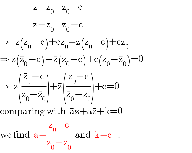                  ((z−z_0 )/(z^� −z_0 ^� ))=((z_0 −c)/(z_0 ^� −c))  ⇒   z(z_0 ^� −c)+cz_0 =z^� (z_0 −c)+cz_0 ^�   ⇒ z(z_0 ^� −c)−z^� (z_0 −c)+c(z_0 −z_0 ^� )=0  ⇒  z(((z_0 ^� −c)/(z_0 −z_0 ^� )))+z^� (((z_0 −c)/(z_0 ^� −z_0 )))+c=0  comparing with  a^� z+az^� +k=0  we find  a=((z_0 −c)/(z_0 ^� −z_0 ))  and  k=c   .  