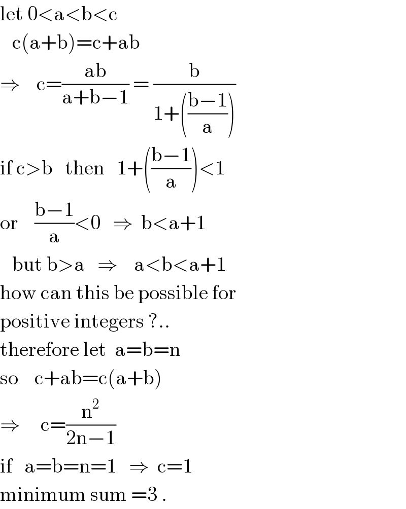 let 0<a<b<c     c(a+b)=c+ab  ⇒    c=((ab)/(a+b−1)) = (b/(1+(((b−1)/a))))  if c>b   then   1+(((b−1)/a))<1  or    ((b−1)/a)<0   ⇒  b<a+1     but b>a   ⇒    a<b<a+1  how can this be possible for   positive integers ?..  therefore let  a=b=n  so    c+ab=c(a+b)  ⇒     c=(n^2 /(2n−1))  if   a=b=n=1   ⇒  c=1  minimum sum =3 .  