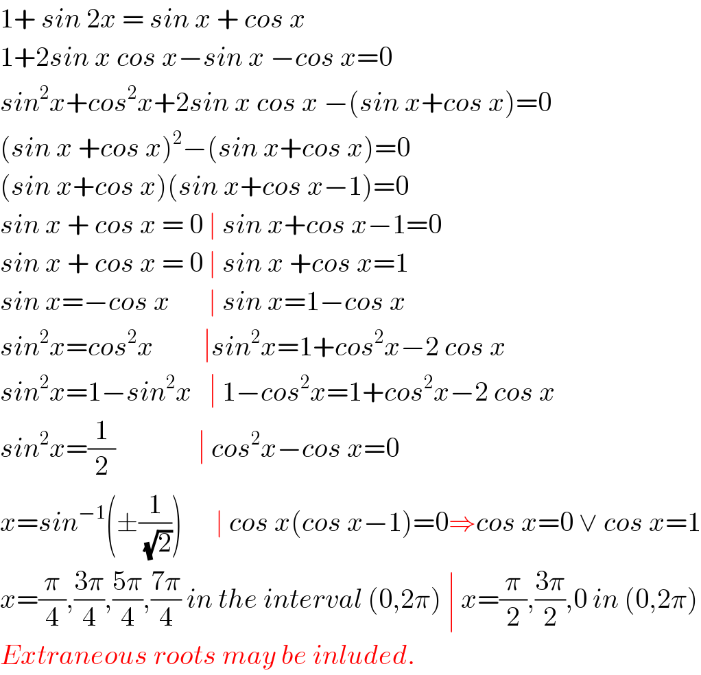 1+ sin 2x = sin x + cos x  1+2sin x cos x−sin x −cos x=0  sin^2 x+cos^2 x+2sin x cos x −(sin x+cos x)=0   (sin x +cos x)^2 −(sin x+cos x)=0  (sin x+cos x)(sin x+cos x−1)=0  sin x + cos x = 0 ∣ sin x+cos x−1=0  sin x + cos x = 0 ∣ sin x +cos x=1  sin x=−cos x       ∣ sin x=1−cos x  sin^2 x=cos^2 x         ∣sin^2 x=1+cos^2 x−2 cos x  sin^2 x=1−sin^2 x   ∣ 1−cos^2 x=1+cos^2 x−2 cos x  sin^2 x=(1/2)               ∣ cos^2 x−cos x=0  x=sin^(−1) (±(1/(√2)))      ∣ cos x(cos x−1)=0⇒cos x=0 ∨ cos x=1  x=(π/4),((3π)/4),((5π)/4),((7π)/4) in the interval (0,2π) ∣ x=(π/2),((3π)/2),0 in (0,2π)  Extraneous roots may be inluded.  