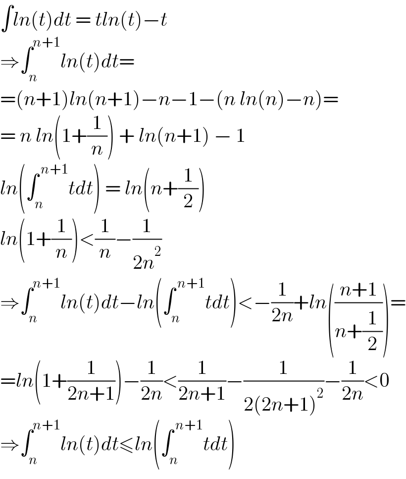 ∫ln(t)dt = tln(t)−t  ⇒∫_n ^(n+1) ln(t)dt=  =(n+1)ln(n+1)−n−1−(n ln(n)−n)=  = n ln(1+(1/n)) + ln(n+1) − 1  ln(∫_n ^( n+1) tdt) = ln(n+(1/2))  ln(1+(1/n))<(1/n)−(1/(2n^2 ))  ⇒∫_n ^(n+1) ln(t)dt−ln(∫_n ^( n+1) tdt)<−(1/(2n))+ln(((n+1)/(n+(1/2))))=  =ln(1+(1/(2n+1)))−(1/(2n))<(1/(2n+1))−(1/(2(2n+1)^2 ))−(1/(2n))<0  ⇒∫_n ^(n+1) ln(t)dt≤ln(∫_n ^( n+1) tdt)  