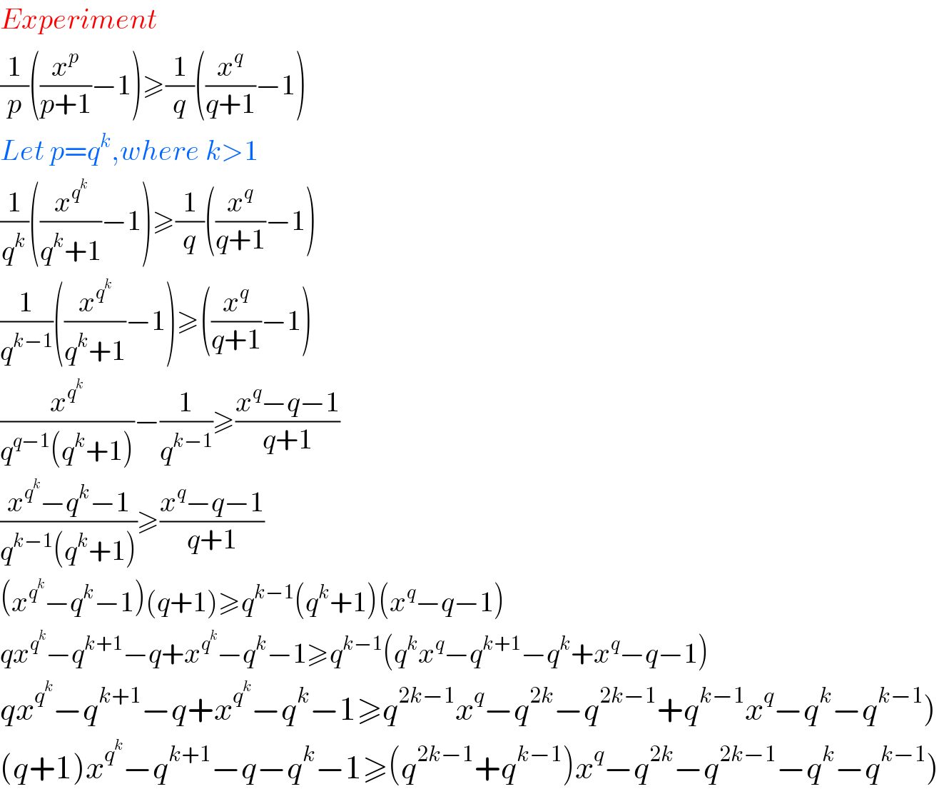 Experiment  (1/p)((x^p /(p+1))−1)≥(1/q)((x^q /(q+1))−1)  Let p=q^k ,where k>1  (1/q^k )((x^q^k  /(q^k +1))−1)≥(1/q)((x^q /(q+1))−1)  (1/q^(k−1) )((x^q^k  /(q^k +1))−1)≥((x^q /(q+1))−1)  (x^q^k  /(q^(q−1) (q^k +1)))−(1/q^(k−1) )≥((x^q −q−1)/(q+1))  ((x^q^k  −q^k −1)/(q^(k−1) (q^k +1)))≥((x^q −q−1)/(q+1))  (x^q^k  −q^k −1)(q+1)≥q^(k−1) (q^k +1)(x^q −q−1)  qx^q^k  −q^(k+1) −q+x^q^k  −q^k −1≥q^(k−1) (q^k x^q −q^(k+1) −q^k +x^q −q−1)  qx^q^k  −q^(k+1) −q+x^q^k  −q^k −1≥q^(2k−1) x^q −q^(2k) −q^(2k−1) +q^(k−1) x^q −q^k −q^(k−1) )  (q+1)x^q^k  −q^(k+1) −q−q^k −1≥(q^(2k−1) +q^(k−1) )x^q −q^(2k) −q^(2k−1) −q^k −q^(k−1) )  