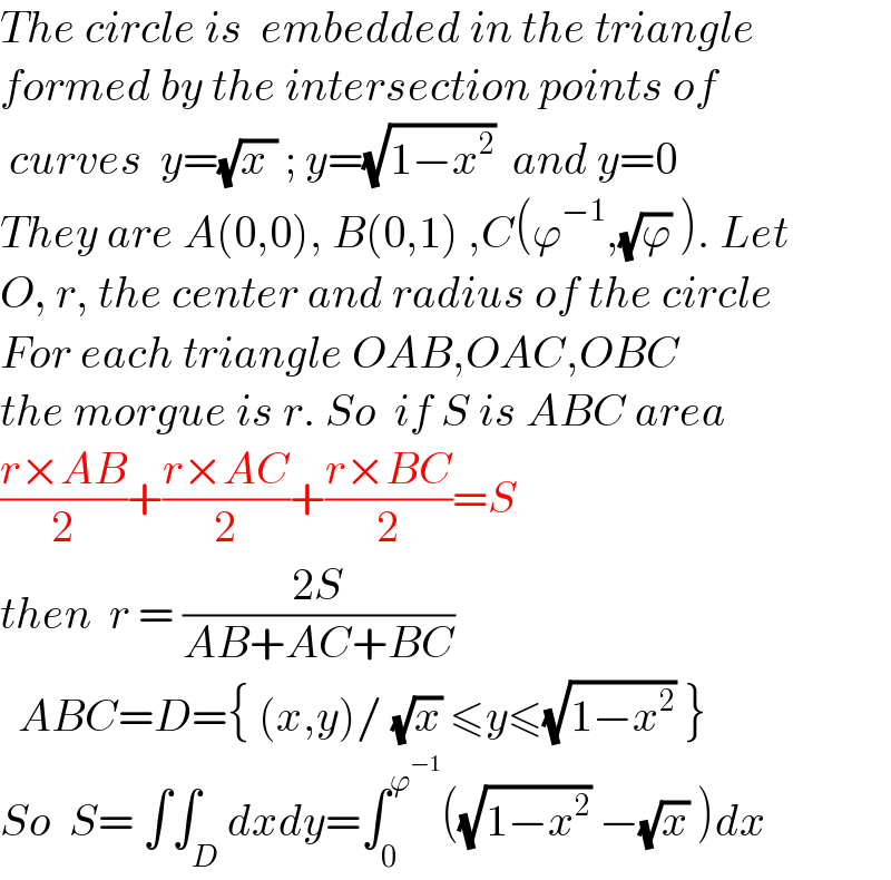 The circle is  embedded in the triangle  formed by the intersection points of     curves  y=(√(x )) ; y=(√(1−x^2 ))  and y=0   They are A(0,0), B(0,1) ,C(ϕ^(−1) ,(√ϕ) ). Let    O, r, the center and radius of the circle  For each triangle OAB,OAC,OBC   the morgue is r. So  if S is ABC area  ((r×AB)/2)+((r×AC)/2)+((r×BC)/2)=S  then  r = ((2S)/(AB+AC+BC))    ABC=D={ (x,y)/ (√x) ≤y≤(√(1−x^2 )) }  So  S= ∫∫_D dxdy=∫_0 ^ϕ^(−1)  ((√(1−x^2 )) −(√x) )dx  