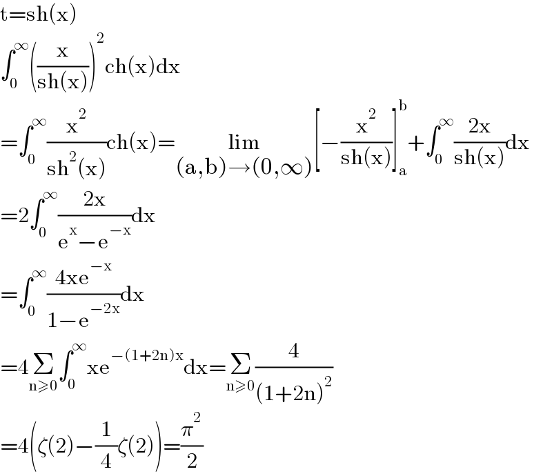 t=sh(x)  ∫_0 ^∞ ((x/(sh(x))))^2 ch(x)dx  =∫_0 ^∞ (x^2 /(sh^2 (x)))ch(x)=lim_((a,b)→(0,∞)) [−(x^2 /(sh(x)))]_a ^b +∫_0 ^∞ ((2x)/(sh(x)))dx  =2∫_0 ^∞ ((2x)/(e^x −e^(−x) ))dx  =∫_0 ^∞ ((4xe^(−x) )/(1−e^(−2x) ))dx  =4Σ_(n≥0) ∫_0 ^∞ xe^(−(1+2n)x) dx=Σ_(n≥0) (4/((1+2n)^2 ))  =4(ζ(2)−(1/4)ζ(2))=(π^2 /2)  
