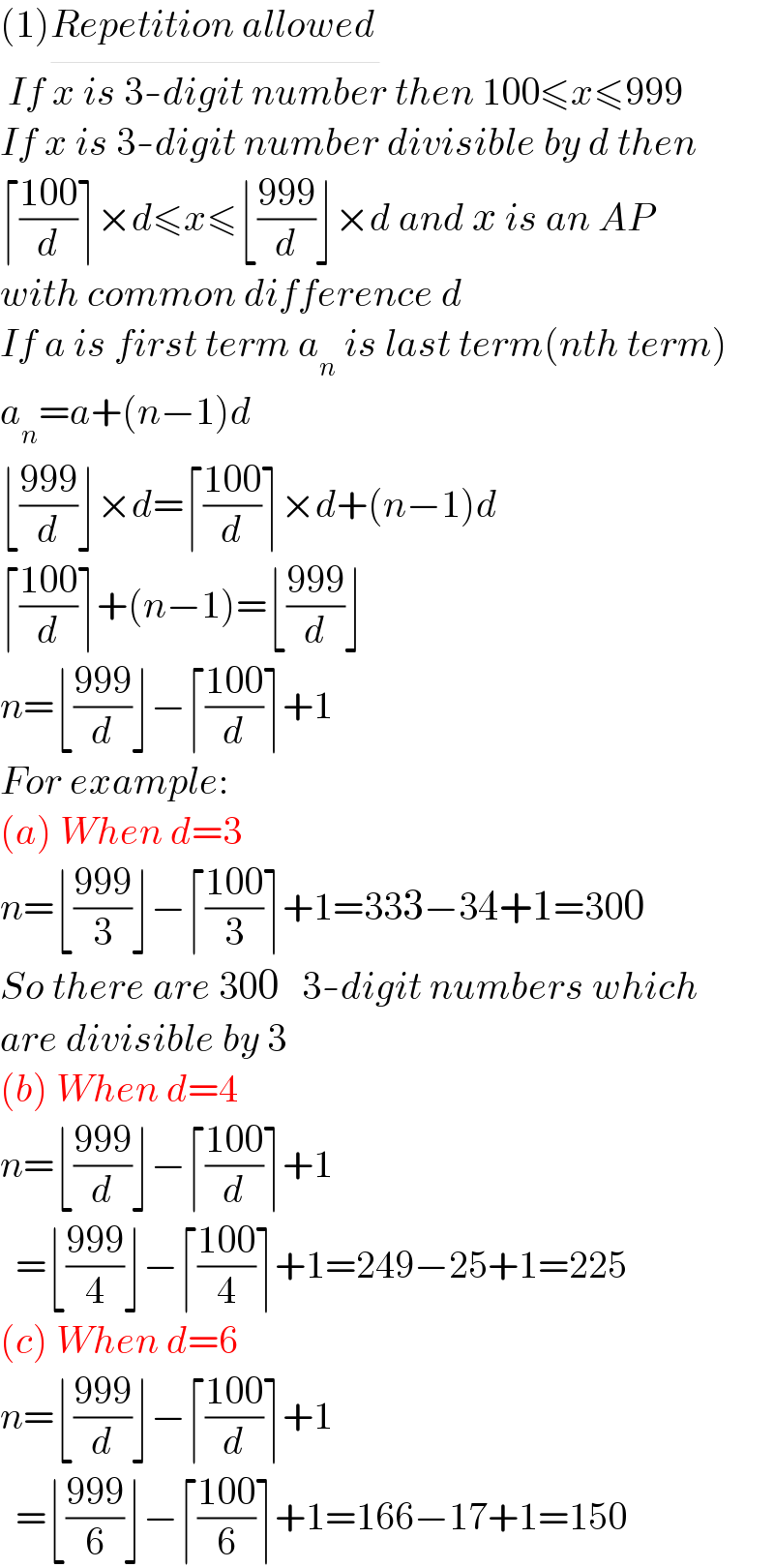 (1)Repetition allowed_     If x is 3-digit number then 100≤x≤999  If x is 3-digit number divisible by d then  ⌈((100)/d)⌉×d≤x≤⌊((999)/d)⌋×d and x is an AP  with common difference d  If a is first term a_n  is last term(nth term)  a_n =a+(n−1)d  ⌊((999)/d)⌋×d=⌈((100)/d)⌉×d+(n−1)d  ⌈((100)/d)⌉+(n−1)=⌊((999)/d)⌋  n=⌊((999)/d)⌋−⌈((100)/d)⌉+1  For example:  (a) When d=3  n=⌊((999)/3)⌋−⌈((100)/3)⌉+1=333−34+1=300  So there are 300   3-digit numbers which  are divisible by 3  (b) When d=4  n=⌊((999)/d)⌋−⌈((100)/d)⌉+1    =⌊((999)/4)⌋−⌈((100)/4)⌉+1=249−25+1=225  (c) When d=6  n=⌊((999)/d)⌋−⌈((100)/d)⌉+1    =⌊((999)/6)⌋−⌈((100)/6)⌉+1=166−17+1=150  
