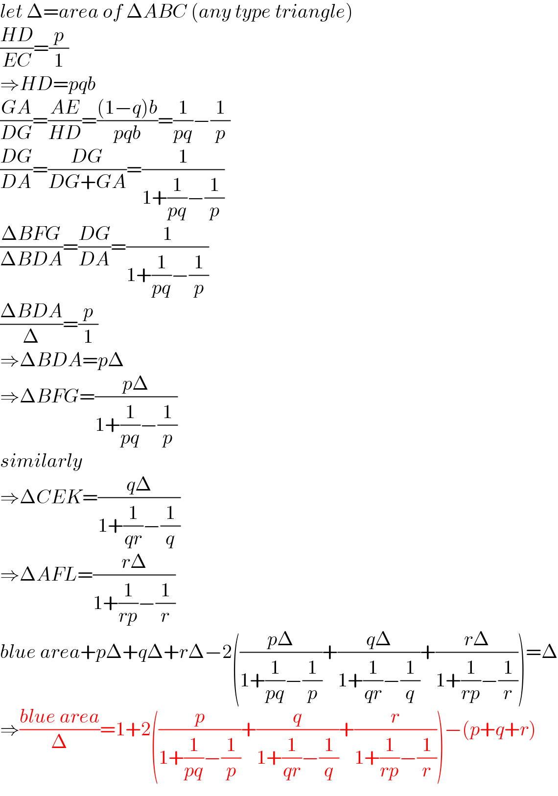 let Δ=area of ΔABC (any type triangle)  ((HD)/(EC))=(p/1)  ⇒HD=pqb  ((GA)/(DG))=((AE)/(HD))=(((1−q)b)/(pqb))=(1/(pq))−(1/p)  ((DG)/(DA))=((DG)/(DG+GA))=(1/(1+(1/(pq))−(1/p)))  ((ΔBFG)/(ΔBDA))=((DG)/(DA))=(1/(1+(1/(pq))−(1/p)))  ((ΔBDA)/Δ)=(p/1)  ⇒ΔBDA=pΔ  ⇒ΔBFG=((pΔ)/(1+(1/(pq))−(1/p)))  similarly  ⇒ΔCEK=((qΔ)/(1+(1/(qr))−(1/q)))  ⇒ΔAFL=((rΔ)/(1+(1/(rp))−(1/r)))  blue area+pΔ+qΔ+rΔ−2(((pΔ)/(1+(1/(pq))−(1/p)))+((qΔ)/(1+(1/(qr))−(1/q)))+((rΔ)/(1+(1/(rp))−(1/r))))=Δ  ⇒((blue area)/Δ)=1+2((p/(1+(1/(pq))−(1/p)))+(q/(1+(1/(qr))−(1/q)))+(r/(1+(1/(rp))−(1/r))))−(p+q+r)  