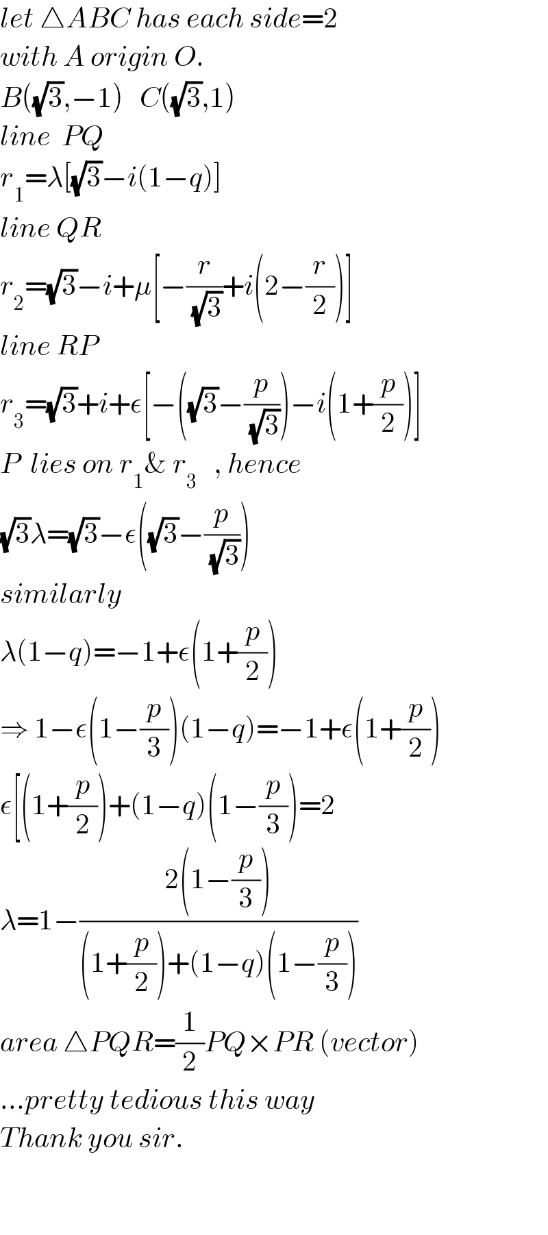 let △ABC has each side=2  with A origin O.  B((√3),−1)   C((√3),1)  line  PQ  r_1 =λ[(√3)−i(1−q)]  line QR  r_2 =(√3)−i+μ[−(r/( (√3)))+i(2−(r/2))]  line RP  r_3 =(√3)+i+ε[−((√3)−(p/( (√3))))−i(1+(p/2))]  P  lies on r_1 & r_3    , hence  (√3)λ=(√3)−ε((√3)−(p/( (√3))))  similarly  λ(1−q)=−1+ε(1+(p/2))  ⇒ 1−ε(1−(p/3))(1−q)=−1+ε(1+(p/2))  ε[(1+(p/2))+(1−q)(1−(p/3))=2  λ=1−((2(1−(p/3)))/((1+(p/2))+(1−q)(1−(p/3))))  area △PQR=(1/2)PQ×PR (vector)  ...pretty tedious this way  Thank you sir.        