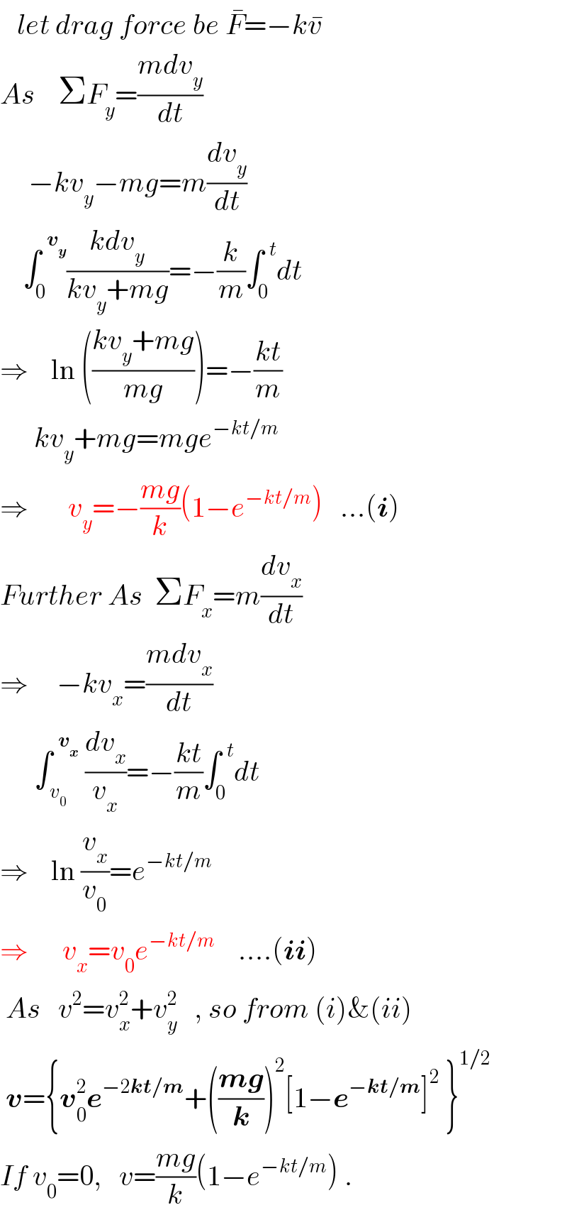    let drag force be F^� =−kv^�   As    ΣF_y =((mdv_y )/dt)       −kv_y −mg=m(dv_y /dt)      ∫_0 ^(  v_y ) ((kdv_y )/(kv_y +mg))=−(k/m)∫_0 ^(  t) dt  ⇒    ln (((kv_y +mg)/(mg)))=−((kt)/m)        kv_y +mg=mge^(−kt/m)   ⇒       v_y =−((mg)/k)(1−e^(−kt/m) )   ...(i)  Further As  ΣF_x =m(dv_x /dt)  ⇒     −kv_x =((mdv_x )/dt)        ∫_( v_0 ) ^(  v_x )  (dv_x /v_x )=−((kt)/m)∫_0 ^(  t) dt  ⇒    ln (v_x /v_0 )=e^(−kt/m)   ⇒      v_x =v_0 e^(−kt/m)     ....(ii)   As   v^2 =v_x ^2 +v_y ^2    , so from (i)&(ii)   v={v_0 ^2 e^(−2kt/m) +(((mg)/k))^2 [1−e^(−kt/m) ]^2  }^(1/2)   If v_0 =0,   v=((mg)/k)(1−e^(−kt/m) ) .  
