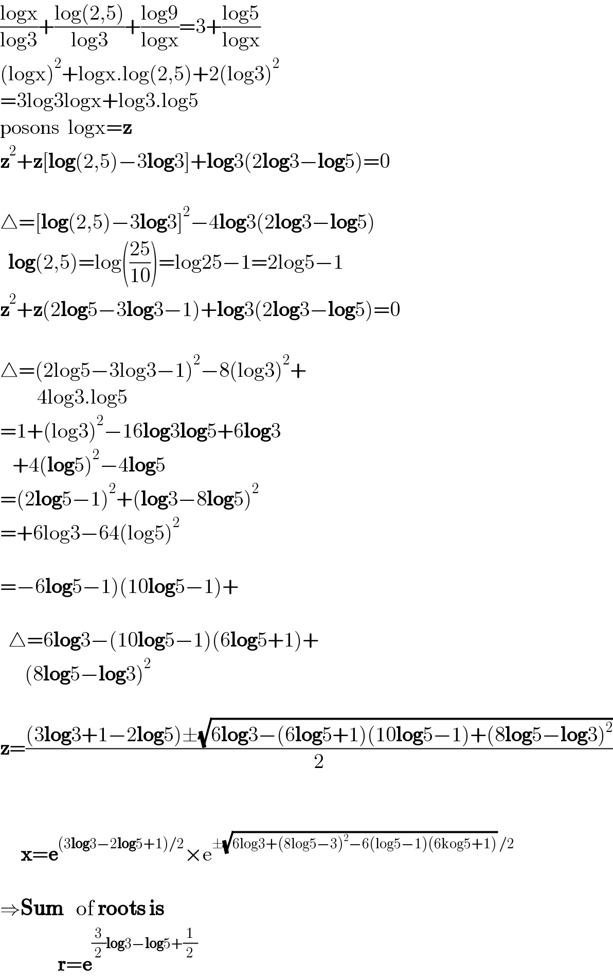 ((logx)/(log3))+((log(2,5))/(log3))+((log9)/(logx))=3+((log5)/(logx))  (logx)^2 +logx.log(2,5)+2(log3)^2   =3log3logx+log3.log5  posons  logx=z  z^2 +z[log(2,5)−3log3]+log3(2log3−log5)=0    △=[log(2,5)−3log3]^2 −4log3(2log3−log5)    log(2,5)=log(((25)/(10)))=log25−1=2log5−1  z^2 +z(2log5−3log3−1)+log3(2log3−log5)=0    △=(2log5−3log3−1)^2 −8(log3)^2 +           4log3.log5  =1+(log3)^2 −16log3log5+6log3     +4(log5)^2 −4log5  =(2log5−1)^2 +(log3−8log5)^2   =+6log3−64(log5)^2     =−6log5−1)(10log5−1)+      △=6log3−(10log5−1)(6log5+1)+        (8log5−log3)^2     z=(((3log3+1−2log5)±(√(6log3−(6log5+1)(10log5−1)+(8log5−log3)^2 )))/2)             x=e^((3log3−2log5+1)/2) ×e^(±(√(6log3+(8log5−3)^2 −6(log5−1)(6kog5+1))) /2)     ⇒Sum   of roots is                r=e^((3/2)log3−log5+(1/2))   